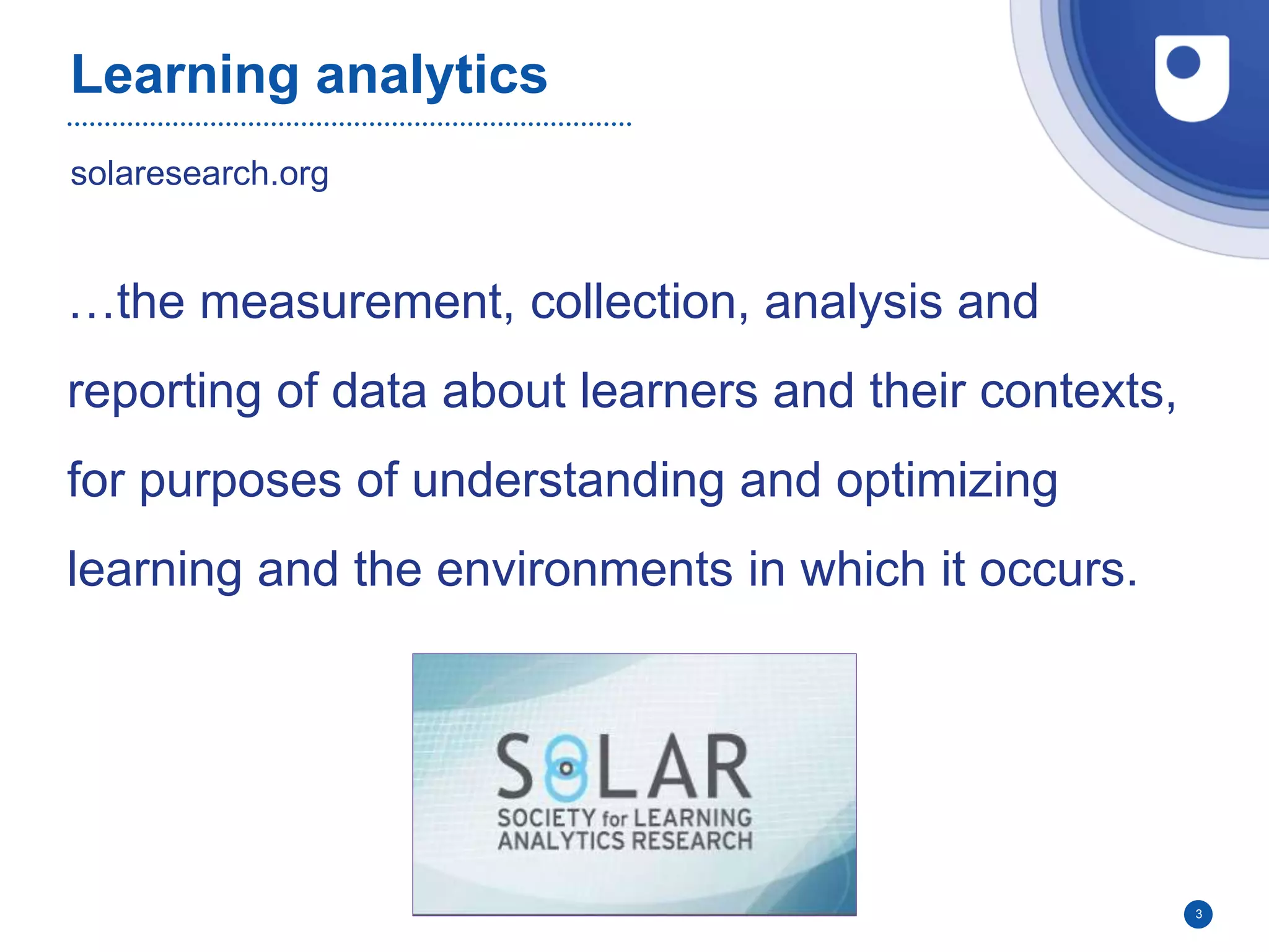 Learning analytics
3
solaresearch.org
…the measurement, collection, analysis and
reporting of data about learners and their contexts,
for purposes of understanding and optimizing
learning and the environments in which it occurs.
 