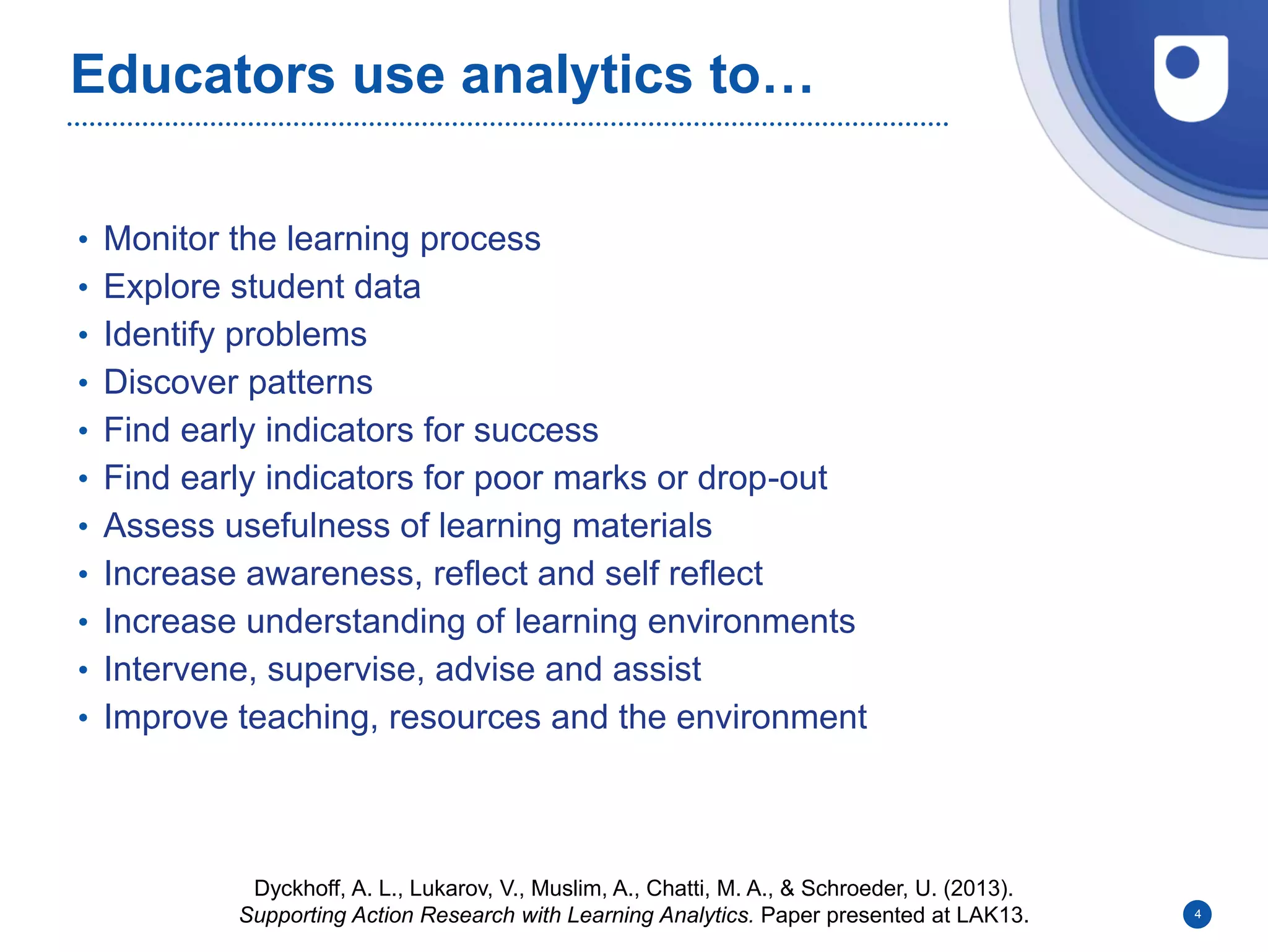 Educators use analytics to…
• Monitor the learning process
• Explore student data
• Identify problems
• Discover patterns
• Find early indicators for success
• Find early indicators for poor marks or drop-out
• Assess usefulness of learning materials
• Increase awareness, reflect and self reflect
• Increase understanding of learning environments
• Intervene, supervise, advise and assist
• Improve teaching, resources and the environment
4
Dyckhoff, A. L., Lukarov, V., Muslim, A., Chatti, M. A., & Schroeder, U. (2013).
Supporting Action Research with Learning Analytics. Paper presented at LAK13.
 