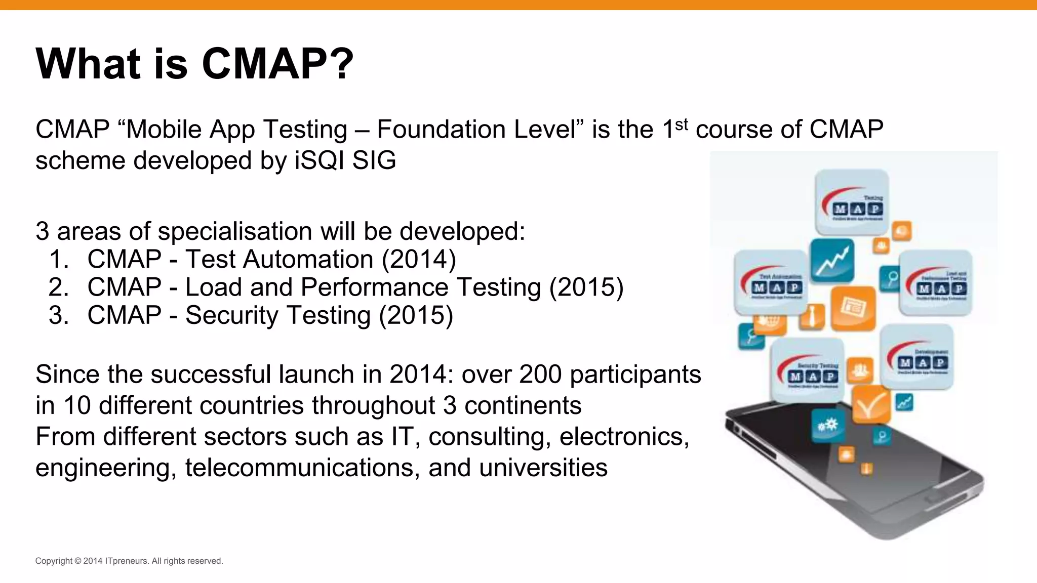 Copyright © 2014 ITpreneurs. All rights reserved.
CMAP “Mobile App Testing – Foundation Level” is the 1st course of CMAP
scheme developed by iSQI SIG
3 areas of specialisation will be developed:
1. CMAP - Test Automation (2014)
2. CMAP - Load and Performance Testing (2015)
3. CMAP - Security Testing (2015)
Since the successful launch in 2014: over 200 participants
in 10 different countries throughout 3 continents
From different sectors such as IT, consulting, electronics,
engineering, telecommunications, and universities
What is CMAP?
 