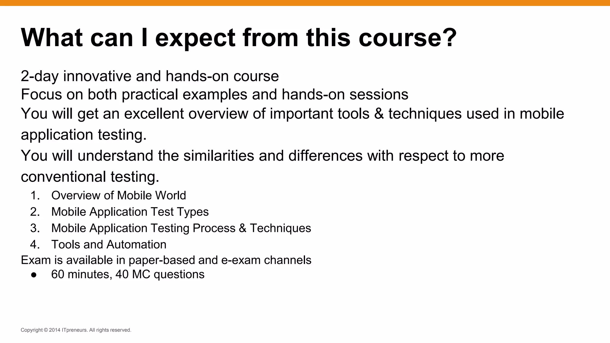 Copyright © 2014 ITpreneurs. All rights reserved.
2-day innovative and hands-on course
Focus on both practical examples and hands-on sessions
You will get an excellent overview of important tools & techniques used in mobile
application testing.
You will understand the similarities and differences with respect to more
conventional testing.
1. Overview of Mobile World
2. Mobile Application Test Types
3. Mobile Application Testing Process & Techniques
4. Tools and Automation
Exam is available in paper-based and e-exam channels
● 60 minutes, 40 MC questions
What can I expect from this course?
 