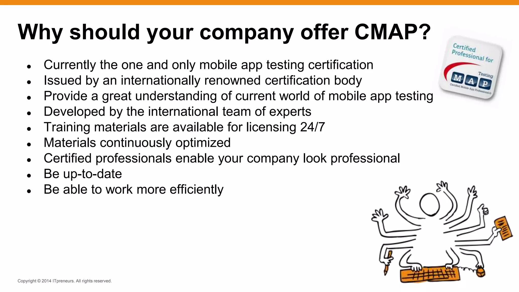 Copyright © 2014 ITpreneurs. All rights reserved.
● Currently the one and only mobile app testing certification
● Issued by an internationally renowned certification body
● Provide a great understanding of current world of mobile app testing
● Developed by the international team of experts
● Training materials are available for licensing 24/7
● Materials continuously optimized
● Certified professionals enable your company look professional
● Be up-to-date
● Be able to work more efficiently
Why should your company offer CMAP?
 