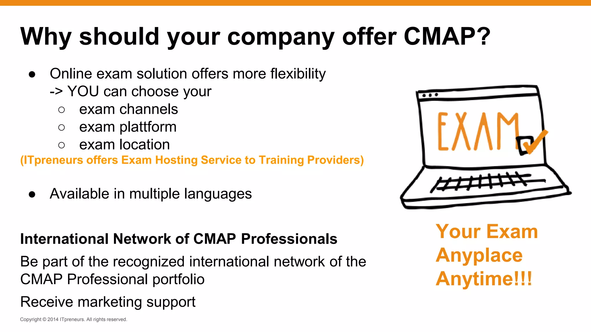 Copyright © 2014 ITpreneurs. All rights reserved.
● Online exam solution offers more flexibility
-> YOU can choose your
○ exam channels
○ exam plattform
○ exam location
(ITpreneurs offers Exam Hosting Service to Training Providers)
● Available in multiple languages
International Network of CMAP Professionals
Be part of the recognized international network of the
CMAP Professional portfolio
Receive marketing support
Why should your company offer CMAP?
Your Exam
Anyplace
Anytime!!!
 
