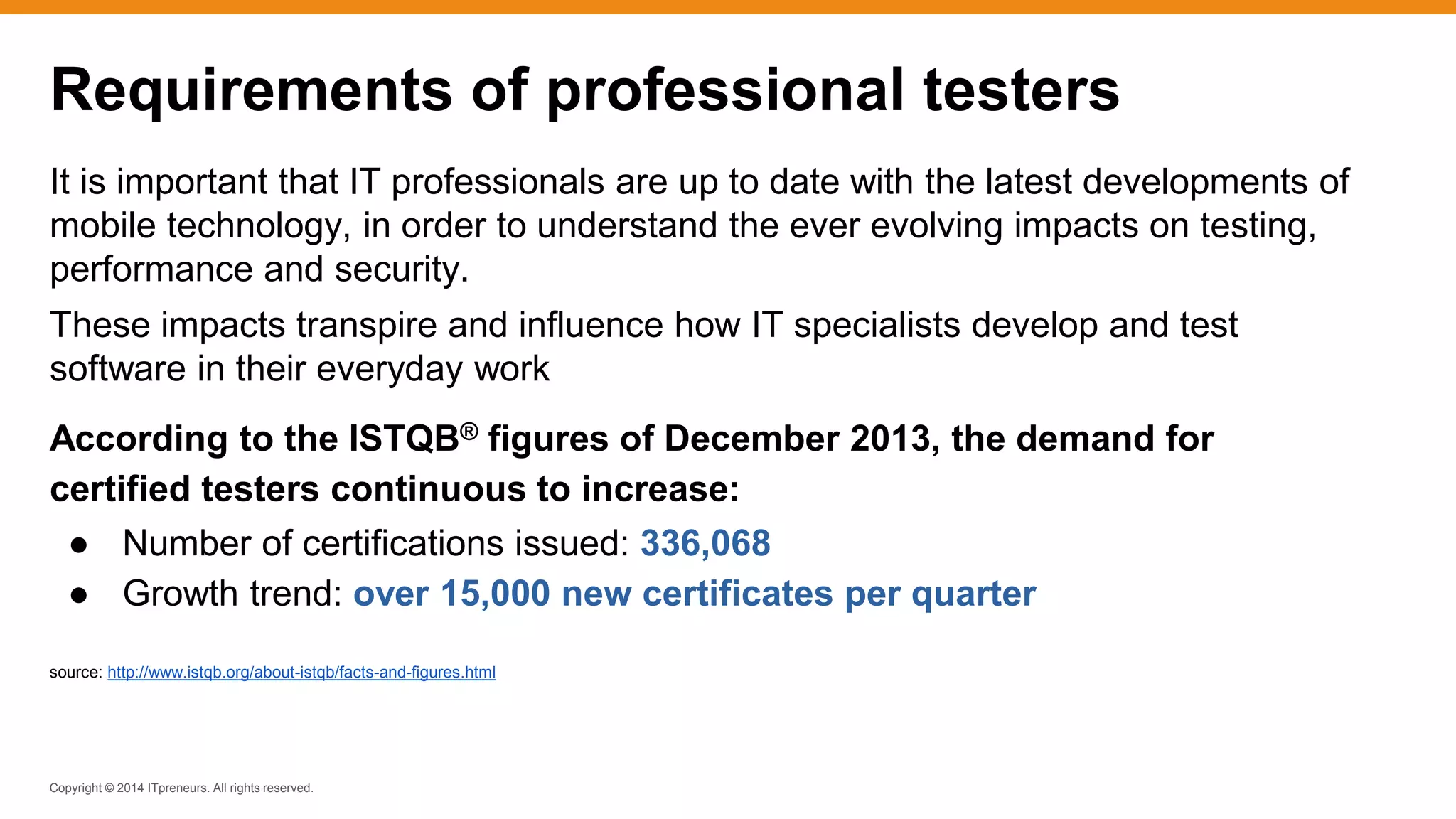 Copyright © 2014 ITpreneurs. All rights reserved.
It is important that IT professionals are up to date with the latest developments of
mobile technology, in order to understand the ever evolving impacts on testing,
performance and security.
These impacts transpire and influence how IT specialists develop and test
software in their everyday work
According to the ISTQB® figures of December 2013, the demand for
certified testers continuous to increase:
● Number of certifications issued: 336,068
● Growth trend: over 15,000 new certificates per quarter
source: http://www.istqb.org/about-istqb/facts-and-figures.html
Requirements of professional testers
 