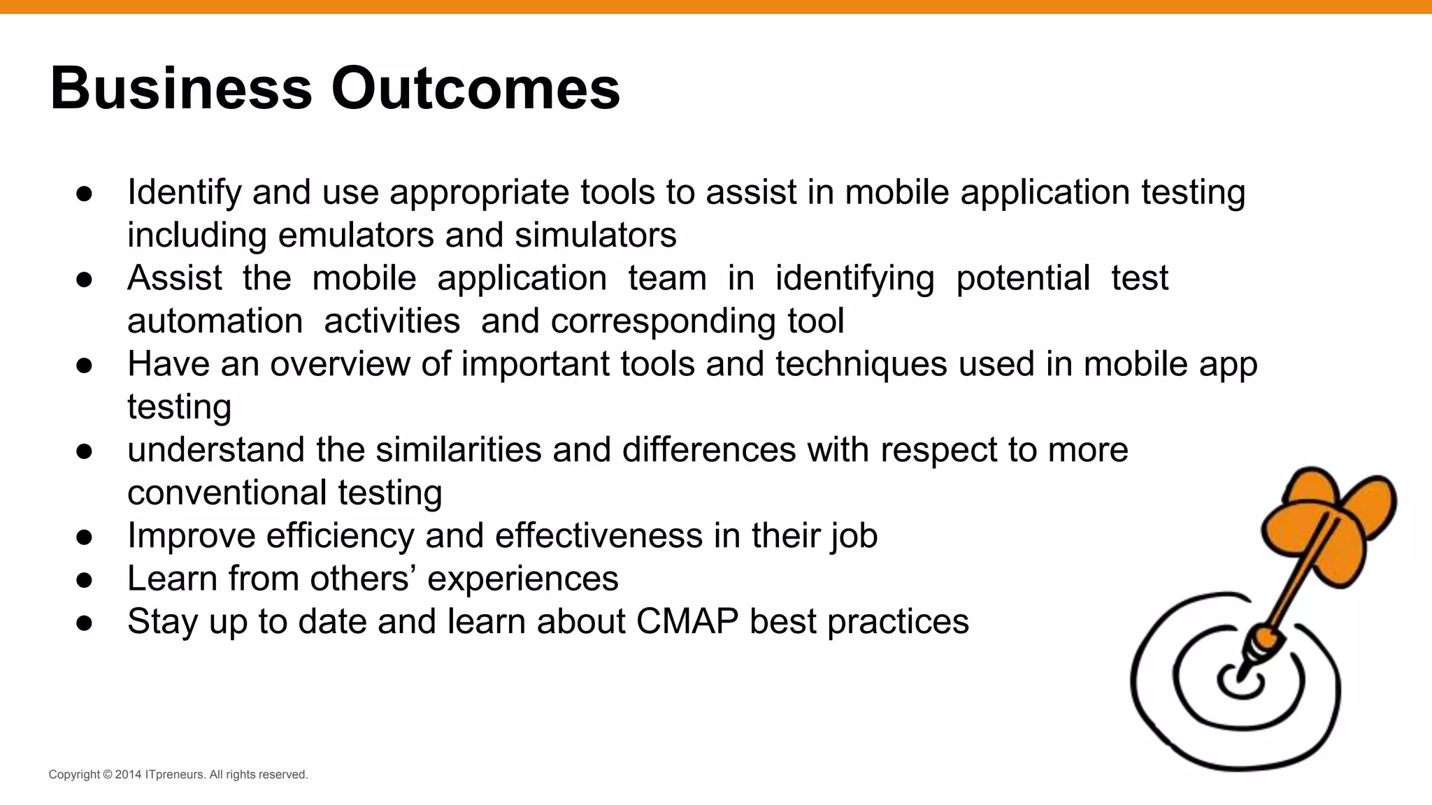 Copyright © 2014 ITpreneurs. All rights reserved.
● Identify and use appropriate tools to assist in mobile application testing
including emulators and simulators
● Assist the mobile application team in identifying potential test
automation activities and corresponding tool
● Have an overview of important tools and techniques used in mobile app
testing
● understand the similarities and differences with respect to more
conventional testing
● Improve efficiency and effectiveness in their job
● Learn from others’ experiences
● Stay up to date and learn about CMAP best practices
Business Outcomes
 