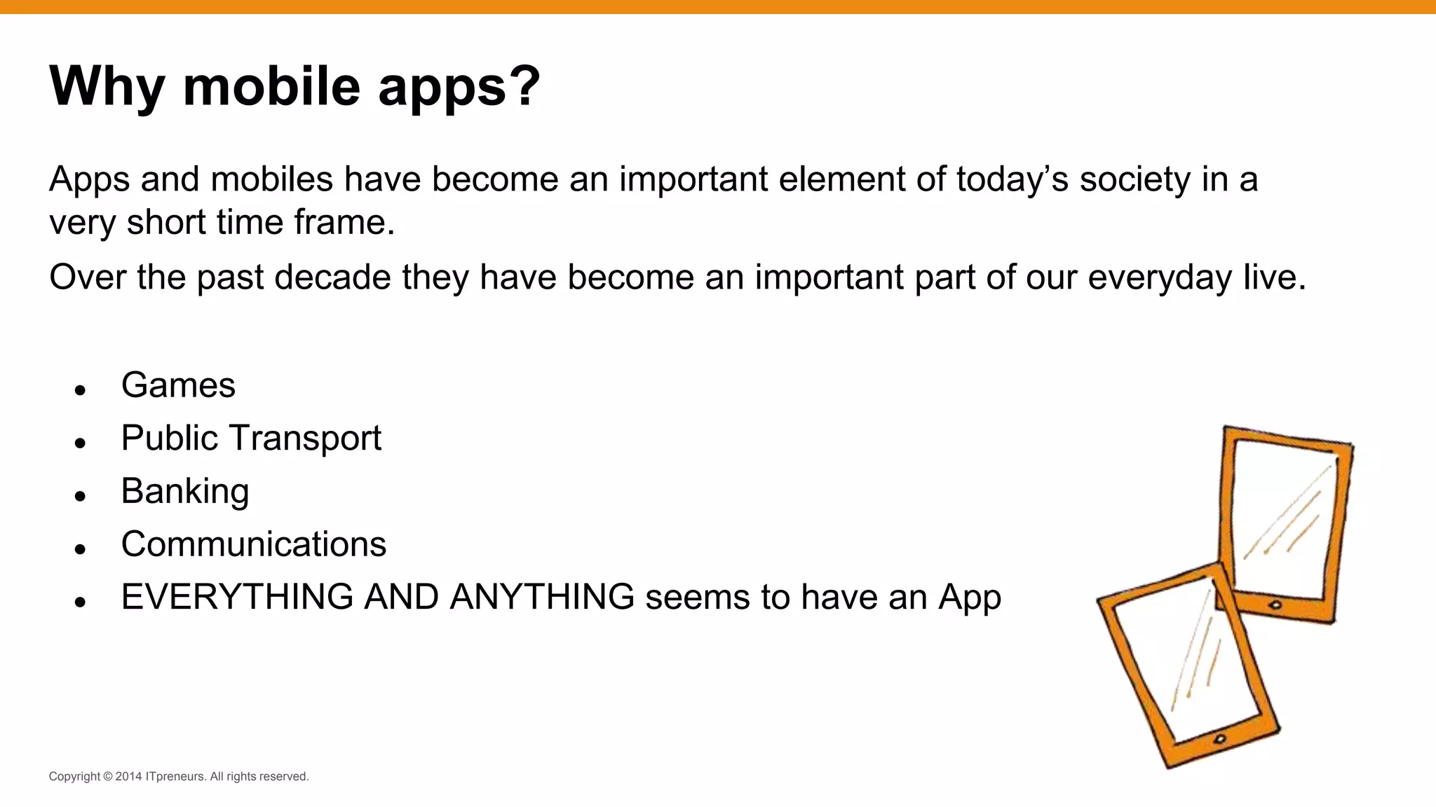 Copyright © 2014 ITpreneurs. All rights reserved.
Apps and mobiles have become an important element of today’s society in a
very short time frame.
Over the past decade they have become an important part of our everyday live.
● Games
● Public Transport
● Banking
● Communications
● EVERYTHING AND ANYTHING seems to have an App
Why mobile apps?
 