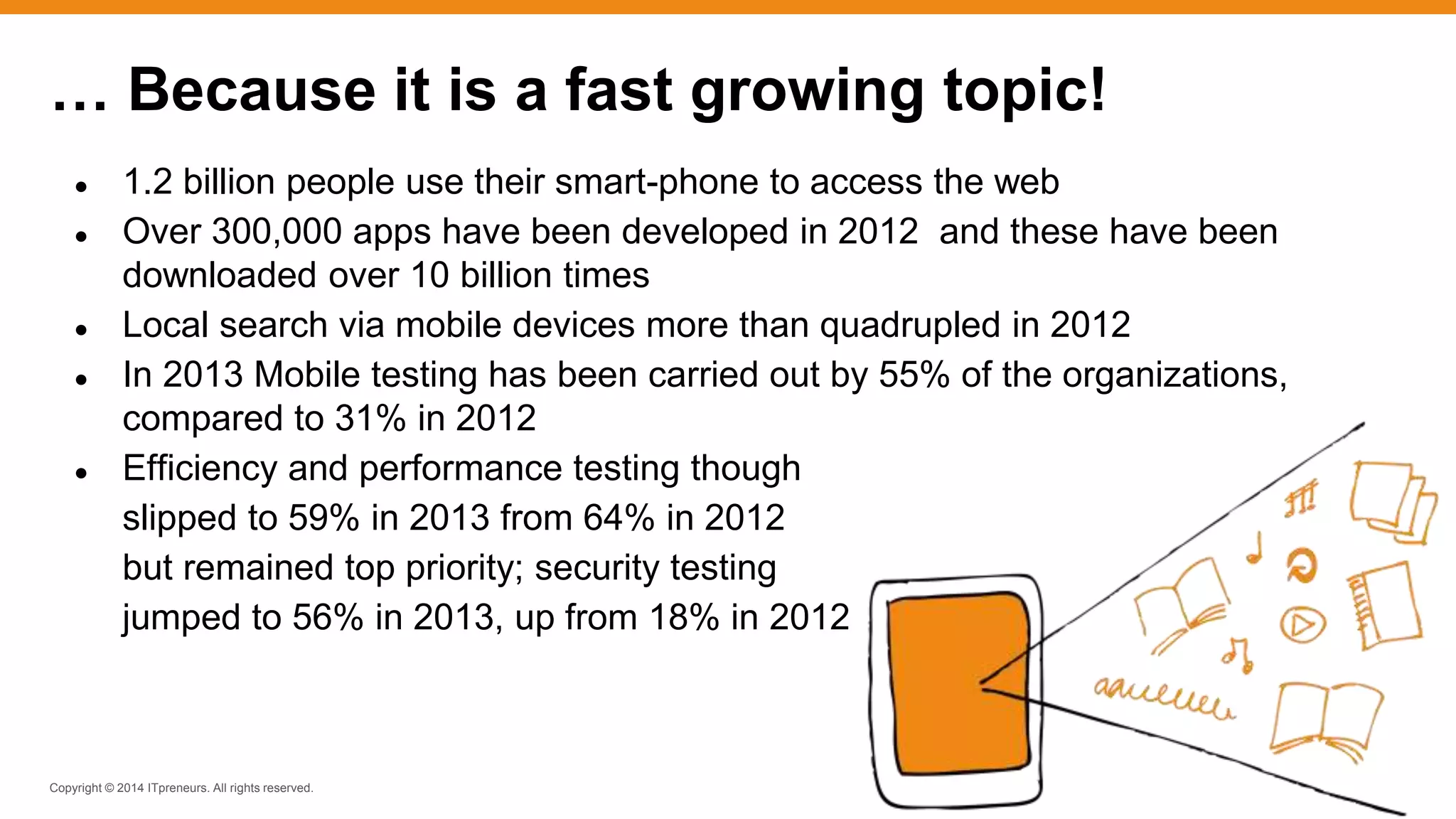 Copyright © 2014 ITpreneurs. All rights reserved.
● 1.2 billion people use their smart-phone to access the web
● Over 300,000 apps have been developed in 2012 and these have been
downloaded over 10 billion times
● Local search via mobile devices more than quadrupled in 2012
● In 2013 Mobile testing has been carried out by 55% of the organizations,
compared to 31% in 2012
● Efficiency and performance testing though
slipped to 59% in 2013 from 64% in 2012
but remained top priority; security testing
jumped to 56% in 2013, up from 18% in 2012
… Because it is a fast growing topic!
 
