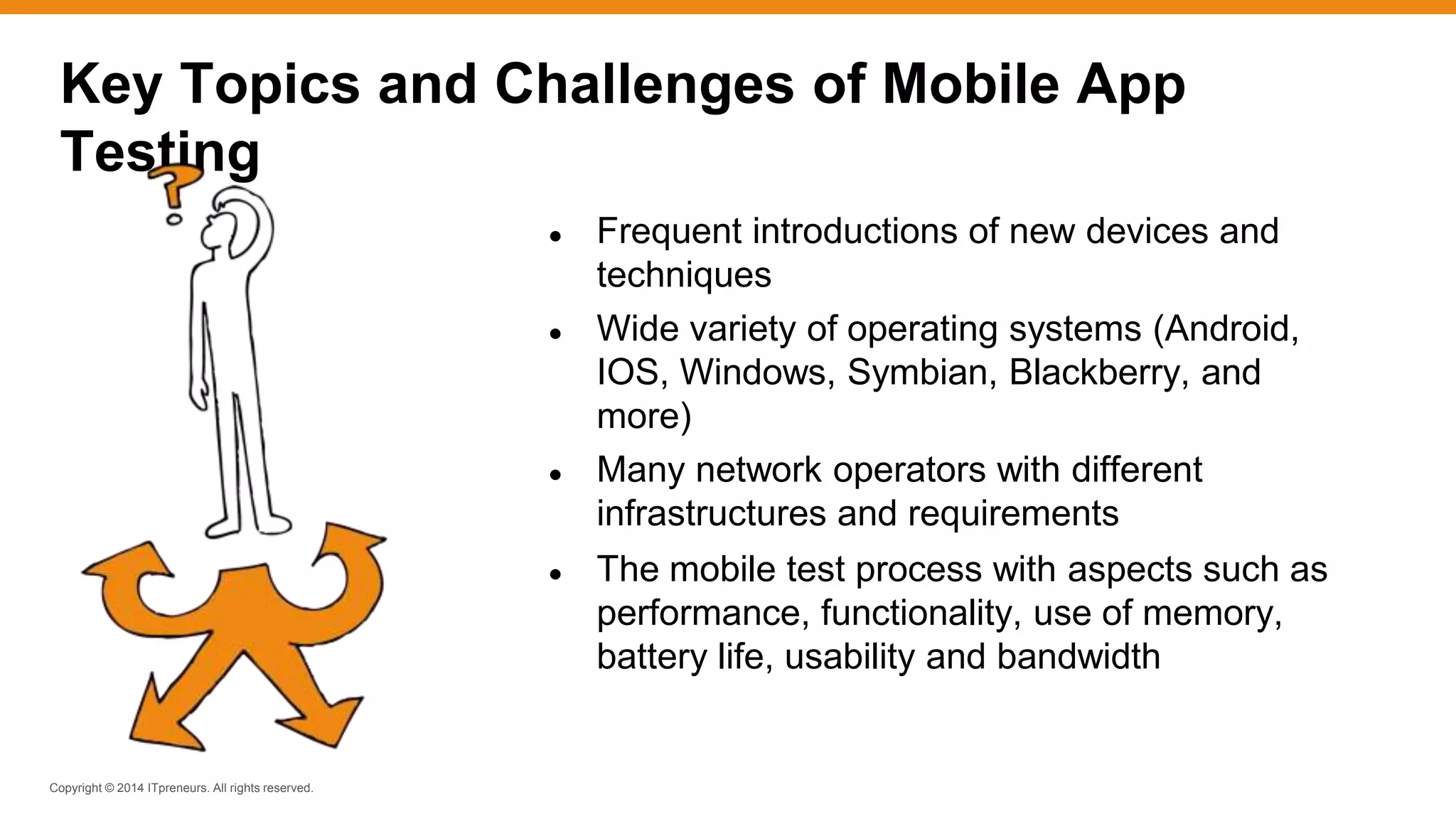 Copyright © 2014 ITpreneurs. All rights reserved.
● Frequent introductions of new devices and
techniques
● Wide variety of operating systems (Android,
IOS, Windows, Symbian, Blackberry, and
more)
● Many network operators with different
infrastructures and requirements
● The mobile test process with aspects such as
performance, functionality, use of memory,
battery life, usability and bandwidth
Key Topics and Challenges of Mobile App
Testing
 