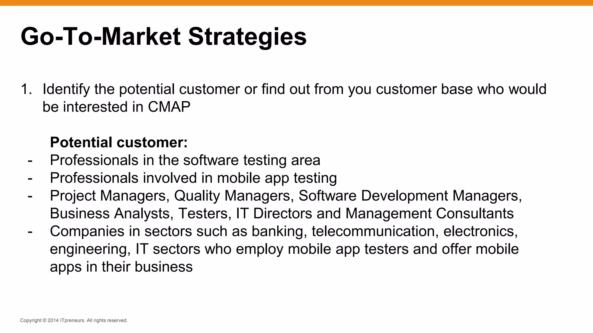 Copyright © 2014 ITpreneurs. All rights reserved.
1. Identify the potential customer or find out from you customer base who would
be interested in CMAP
Potential customer:
- Professionals in the software testing area
- Professionals involved in mobile app testing
- Project Managers, Quality Managers, Software Development Managers,
Business Analysts, Testers, IT Directors and Management Consultants
- Companies in sectors such as banking, telecommunication, electronics,
engineering, IT sectors who employ mobile app testers and offer mobile
apps in their business
Go-To-Market Strategies
 