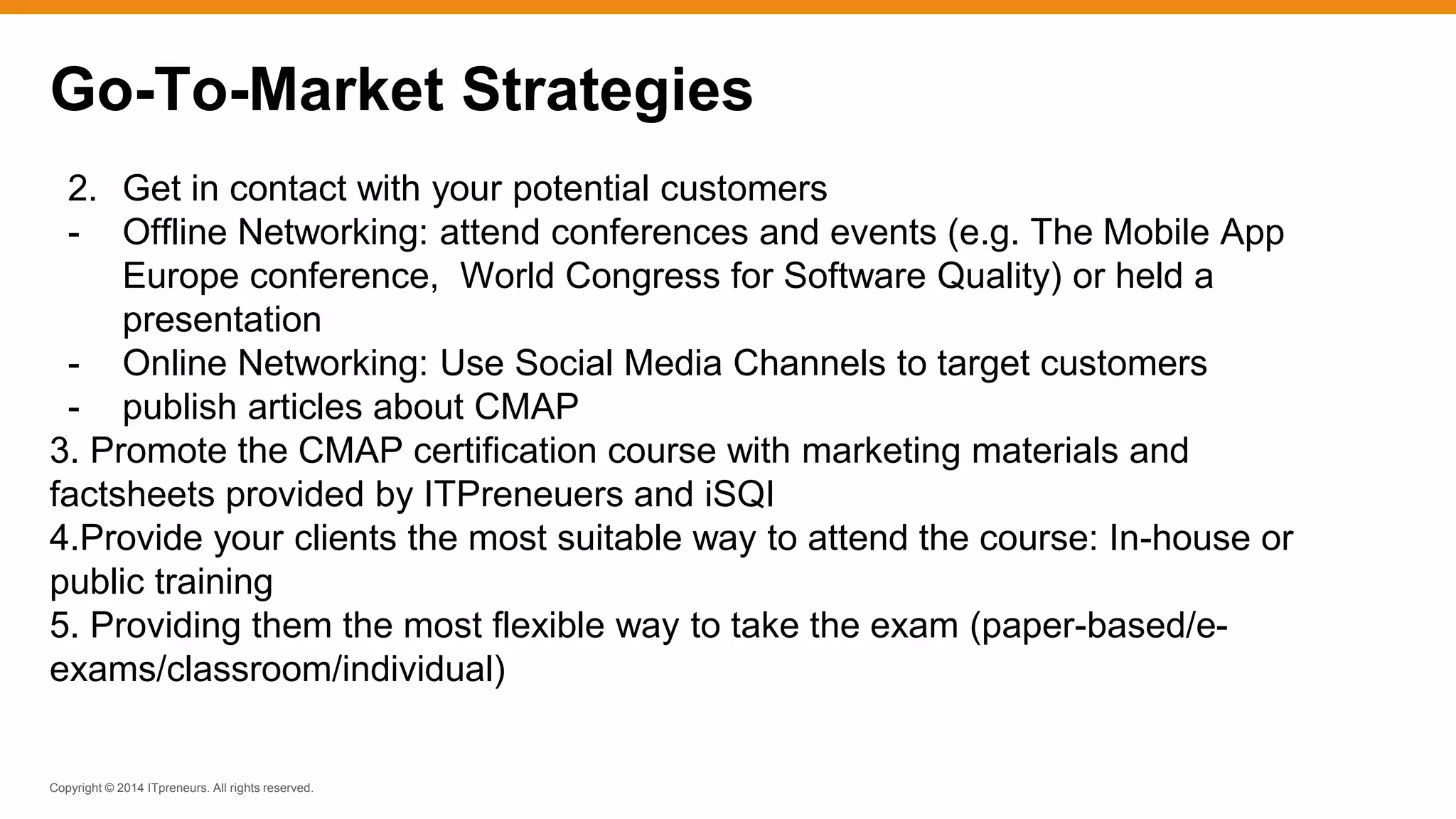 Copyright © 2014 ITpreneurs. All rights reserved.
2. Get in contact with your potential customers
- Offline Networking: attend conferences and events (e.g. The Mobile App
Europe conference, World Congress for Software Quality) or held a
presentation
- Online Networking: Use Social Media Channels to target customers
- publish articles about CMAP
3. Promote the CMAP certification course with marketing materials and
factsheets provided by ITPreneuers and iSQI
4.Provide your clients the most suitable way to attend the course: In-house or
public training
5. Providing them the most flexible way to take the exam (paper-based/e-
exams/classroom/individual)
Go-To-Market Strategies
 