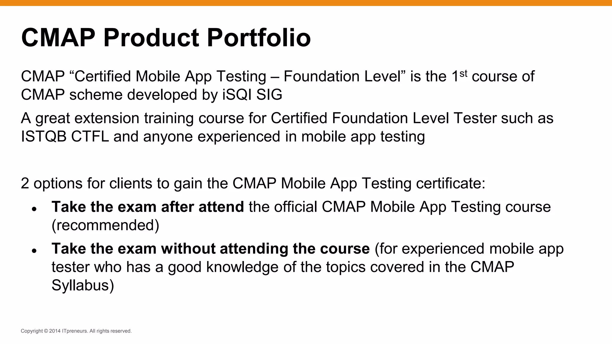 Copyright © 2014 ITpreneurs. All rights reserved.
CMAP “Certified Mobile App Testing – Foundation Level” is the 1st course of
CMAP scheme developed by iSQI SIG
A great extension training course for Certified Foundation Level Tester such as
ISTQB CTFL and anyone experienced in mobile app testing
2 options for clients to gain the CMAP Mobile App Testing certificate:
● Take the exam after attend the official CMAP Mobile App Testing course
(recommended)
● Take the exam without attending the course (for experienced mobile app
tester who has a good knowledge of the topics covered in the CMAP
Syllabus)
CMAP Product Portfolio
 