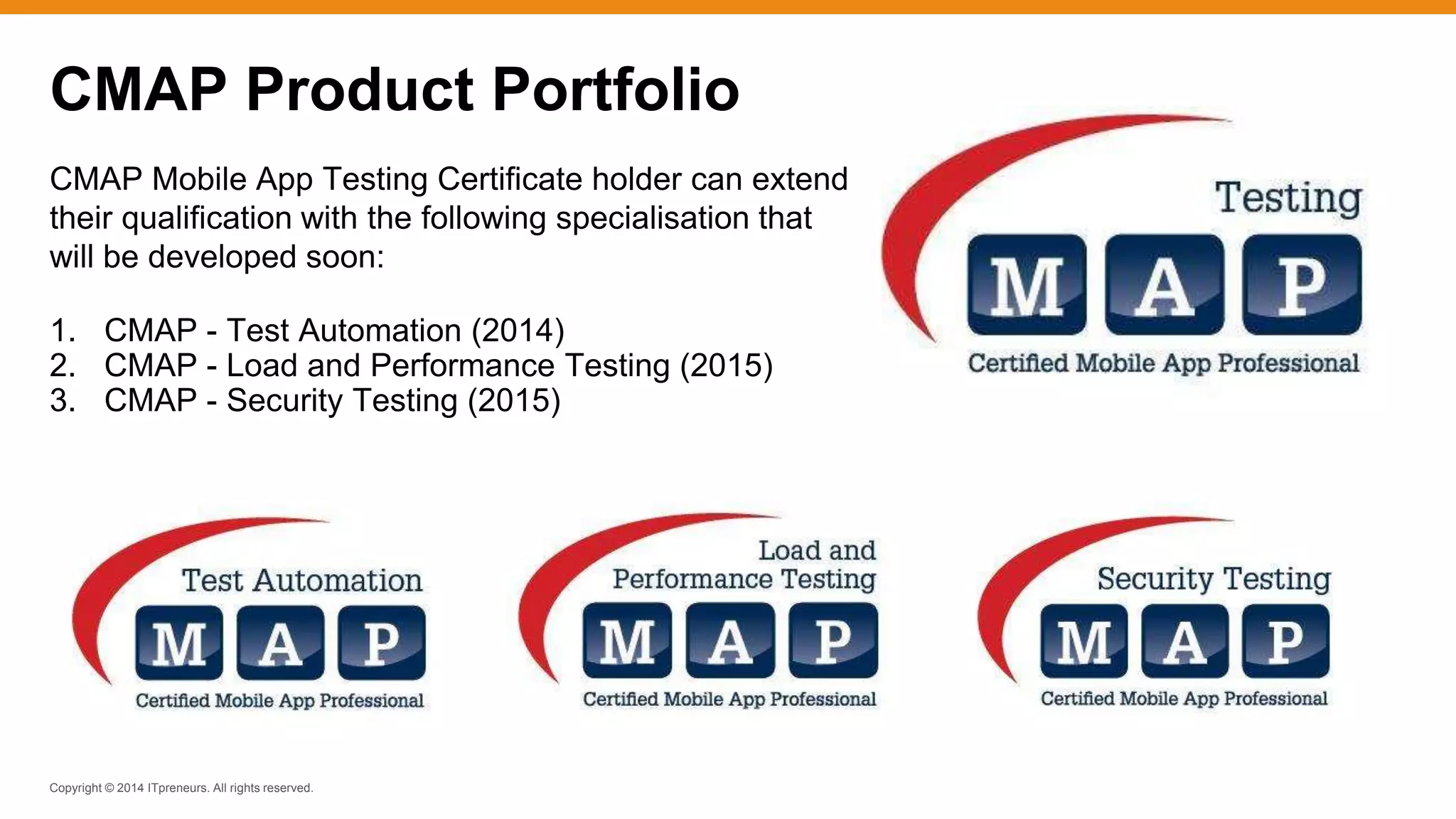 Copyright © 2014 ITpreneurs. All rights reserved.
CMAP Mobile App Testing Certificate holder can extend
their qualification with the following specialisation that
will be developed soon:
1. CMAP - Test Automation (2014)
2. CMAP - Load and Performance Testing (2015)
3. CMAP - Security Testing (2015)
CMAP Product Portfolio
 