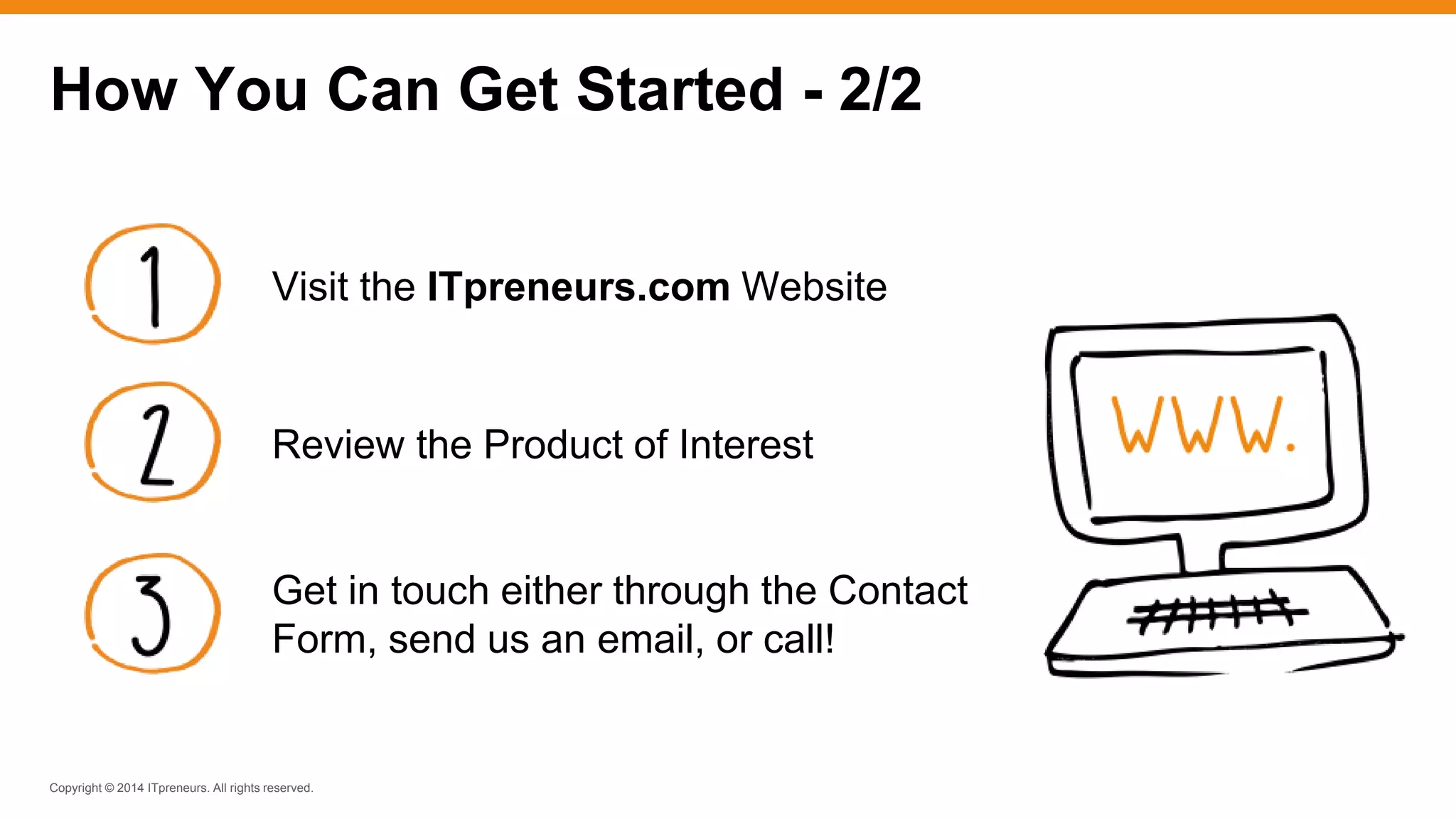 Copyright © 2014 ITpreneurs. All rights reserved.
How You Can Get Started - 2/2
Visit the ITpreneurs.com Website
Review the Product of Interest
Get in touch either through the Contact
Form, send us an email, or call!
 