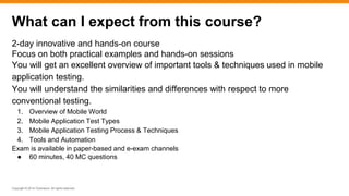 Copyright © 2014 ITpreneurs. All rights reserved.
2-day innovative and hands-on course
Focus on both practical examples and hands-on sessions
You will get an excellent overview of important tools & techniques used in mobile
application testing.
You will understand the similarities and differences with respect to more
conventional testing.
1. Overview of Mobile World
2. Mobile Application Test Types
3. Mobile Application Testing Process & Techniques
4. Tools and Automation
Exam is available in paper-based and e-exam channels
● 60 minutes, 40 MC questions
What can I expect from this course?
 