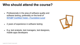 Copyright © 2014 ITpreneurs. All rights reserved.
● Professionals in the area of software quality and
software testing, preferably on the level of
ISTQB® Certified Tester - Foundation Level
● 2 years of experience in software testing
● E.g. test analysts, test managers, test designers,
mobile apps developers
Who should attend the course?
 