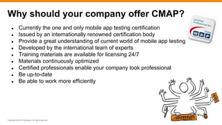 Copyright © 2014 ITpreneurs. All rights reserved.
● Currently the one and only mobile app testing certification
● Issued by an internationally renowned certification body
● Provide a great understanding of current world of mobile app testing
● Developed by the international team of experts
● Training materials are available for licensing 24/7
● Materials continuously optimized
● Certified professionals enable your company look professional
● Be up-to-date
● Be able to work more efficiently
Why should your company offer CMAP?
 