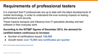 Copyright © 2014 ITpreneurs. All rights reserved.
It is important that IT professionals are up to date with the latest developments of
mobile technology, in order to understand the ever evolving impacts on testing,
performance and security.
These impacts transpire and influence how IT specialists develop and test
software in their everyday work
According to the ISTQB® figures of December 2013, the demand for
certified testers continuous to increase:
● Number of certifications issued: 336,068
● Growth trend: over 15,000 new certificates per quarter
source: http://www.istqb.org/about-istqb/facts-and-figures.html
Requirements of professional testers
 