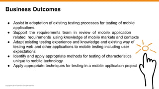 Copyright © 2014 ITpreneurs. All rights reserved.
Business Outcomes
● Assist in adaptation of existing testing processes for testing of mobile
applications
● Support the requirements team in review of mobile application
related requirements using knowledge of mobile markets and contexts
● Adapt existing testing experience and knowledge and existing way of
testing web and other applications to mobile testing including user
expectations
● Identify and apply appropriate methods for testing of characteristics
unique to mobile technology
● Apply appropriate techniques for testing in a mobile application project
 
