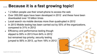 Copyright © 2014 ITpreneurs. All rights reserved.
● 1.2 billion people use their smart-phone to access the web
● Over 300,000 apps have been developed in 2012 and these have been
downloaded over 10 billion times
● Local search via mobile devices more than quadrupled in 2012
● In 2013 Mobile testing has been carried out by 55% of the organizations,
compared to 31% in 2012
● Efficiency and performance testing though
slipped to 59% in 2013 from 64% in 2012
but remained top priority; security testing
jumped to 56% in 2013, up from 18% in 2012
… Because it is a fast growing topic!
 