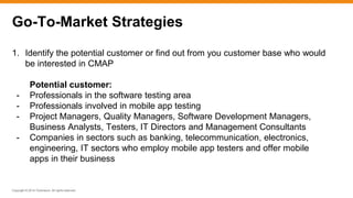 Copyright © 2014 ITpreneurs. All rights reserved.
1. Identify the potential customer or find out from you customer base who would
be interested in CMAP
Potential customer:
- Professionals in the software testing area
- Professionals involved in mobile app testing
- Project Managers, Quality Managers, Software Development Managers,
Business Analysts, Testers, IT Directors and Management Consultants
- Companies in sectors such as banking, telecommunication, electronics,
engineering, IT sectors who employ mobile app testers and offer mobile
apps in their business
Go-To-Market Strategies
 