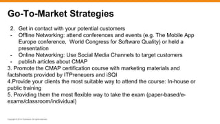 Copyright © 2014 ITpreneurs. All rights reserved.
2. Get in contact with your potential customers
- Offline Networking: attend conferences and events (e.g. The Mobile App
Europe conference, World Congress for Software Quality) or held a
presentation
- Online Networking: Use Social Media Channels to target customers
- publish articles about CMAP
3. Promote the CMAP certification course with marketing materials and
factsheets provided by ITPreneuers and iSQI
4.Provide your clients the most suitable way to attend the course: In-house or
public training
5. Providing them the most flexible way to take the exam (paper-based/e-
exams/classroom/individual)
Go-To-Market Strategies
 