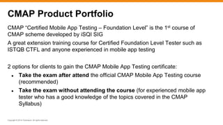 Copyright © 2014 ITpreneurs. All rights reserved.
CMAP “Certified Mobile App Testing – Foundation Level” is the 1st course of
CMAP scheme developed by iSQI SIG
A great extension training course for Certified Foundation Level Tester such as
ISTQB CTFL and anyone experienced in mobile app testing
2 options for clients to gain the CMAP Mobile App Testing certificate:
● Take the exam after attend the official CMAP Mobile App Testing course
(recommended)
● Take the exam without attending the course (for experienced mobile app
tester who has a good knowledge of the topics covered in the CMAP
Syllabus)
CMAP Product Portfolio
 