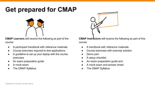 Copyright © 2014 ITpreneurs. All rights reserved.
CMAP Learners will receive the following as part of the
course:
● A participant handbook with reference materials
● Course exercises required to test applications
● A guideline to set up your laptop with the course
exercises
● An exam preparation guide
● A mock exam
● The CMAP Syllabus
Get prepared for CMAP
CMAP Instructors will receive the following as part of this
course:
● A handbook with reference materials
● Course exercises with exercise solution
● Demo part
● A setup checklist
● An exam preparation guide and
● A mock exam and answer sheet
● The CMAP Syllabus
 