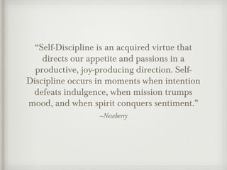 –Newberry
“Self-Discipline is an acquired virtue that
directs our appetite and passions in a
productive, joy-producing direction. Self-
Discipline occurs in moments when intention
defeats indulgence, when mission trumps
mood, and when spirit conquers sentiment.”
 