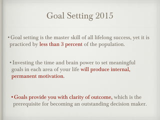 Goal Setting 2015
•Goal setting is the master skill of all lifelong success, yet it is
practiced by less than 3 percent of the population.
•Investing the time and brain power to set meaningful
goals in each area of your life will produce internal,
permanent motivation.
•Goals provide you with clarity of outcome, which is the
prerequisite for becoming an outstanding decision maker.
 