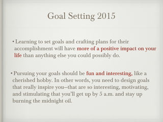 Goal Setting 2015
•Learning to set goals and crafting plans for their
accomplishment will have more of a positive impact on your
life than anything else you could possibly do.
•Pursuing your goals should be fun and interesting, like a
cherished hobby. In other words, you need to design goals
that really inspire you—that are so interesting, motivating,
and stimulating that you’ll get up by 5 a.m. and stay up
burning the midnight oil.
 
