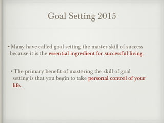 Goal Setting 2015
•Many have called goal setting the master skill of success
because it is the essential ingredient for successful living.
•The primary benefit of mastering the skill of goal
setting is that you begin to take personal control of your
life.
 