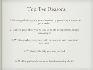 Top Ten Reasons
10.Written goals strengthen your character by promoting a long-term
perspective
9. Written goals allow you to lead your life as opposed to simply
managing it.
8. Written goals provide internal, permanent, and consistent
motivation.
7. Written goals help you stay focused
6. Written goals enhance your decision making ability
 