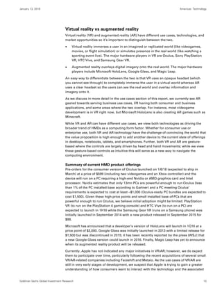 January 13, 2016 Americas: Technology
Goldman Sachs Global Investment Research 10
Virtual reality vs augmented reality
Virtual reality (VR) and augmented reality (AR) have different use cases, technologies, and
market opportunities so it’s important to distinguish between the two.
 Virtual reality immerses a user in an imagined or replicated world (like videogames,
movies, or flight simulation) or simulates presence in the real world (like watching a
sporting event live). The major hardware players in VR are Oculus, Sony PlayStation
VR, HTC Vive, and Samsung Gear VR.
 Augmented reality overlays digital imagery onto the real world. The major hardware
players include Microsoft HoloLens, Google Glass, and Magic Leap.
An easy way to differentiate between the two is that VR uses an opaque headset (which
you cannot see through) to completely immerse the user in a virtual world whereas AR
uses a clear headset so the users can see the real world and overlay information and
imagery onto it.
As we discuss in more detail in the use cases section of this report, we currently see AR
geared towards serving business use cases, VR having both consumer and business
applications, and some areas where the two overlap. For instance, most videogame
development is in VR right now, but Microsoft HoloLens is also creating AR games such as
Minecraft.
While VR and AR can have different use cases, we view both technologies as driving the
broader trend of HMDs as a computing form factor. Whether for consumer use or
enterprise use, both VR and AR technology have the challenge of convincing the world that
the value proposition is high enough to add another device to the current slate of offerings
in desktops, notebooks, tablets, and smartphones. Further, both VR and AR are gesture-
based where the controls are largely driven by head and hand movements; while we view
these gesture-based controls as intuitive this will serve as a new way to navigate the
computing environment.
Summary of current HMD product offerings
Pre-orders for the consumer version of Oculus launched on 1/6/16 (expected to ship in
March) at a price of $599 (including two videogames and an Xbox controller) and the
device will run on a PC requiring a high-end Nvidia or AMD graphics card and Intel
processor. Nvidia estimates that only 13mn PCs are powerful enough to run Oculus (less
than 1% of the PC installed base according to Gartner) and a PC meeting Oculus’
requirements is expected to cost at least ~$1,000 (Oculus-ready PC bundles are expected to
cost $1,500). Given these high price points and small installed base of PCs that are
powerful enough to run Oculus, we believe initial adoption might be limited. PlayStation
VR (to run on the PlayStation 4 gaming console) and HTC Vive (to run on a PC) are
expected to launch in 1H16 while the Samsung Gear VR (runs on a Samsung phone) was
initially launched in September 2014 with a new product released in September 2015 for
$99.
Microsoft has announced that a developer’s version of HoloLens will launch in 1Q16 at a
price point of $3,000. Google Glass was initially launched in 2013 with a limited release for
$1,500 but was discontinued in 2015; it has been recently reported by the press (WSJ) that
a new Google Glass version could launch in 2016. Finally, Magic Leap has yet to announce
when its augmented reality product will be released.
Currently, Apple has not indicated any major initiatives in VR/AR; however, we do expect
them to participate over time, particularly following the recent acquisitions of several small
VR/AR-related companies including Faceshift and Metaio. As the use cases of VR/AR are
still in very early stages of development, we suspect that Apple is trying to gain a greater
understanding of how consumers want to interact with the technology and the associated
 
