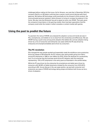 January 13, 2016 Americas: Technology
Goldman Sachs Global Investment Research 11
challenges before making its first move. As for Amazon, we note that in December 2015 the
company filed for an AR patent outlining how a person could control devices with hand
gestures. We believe AR technology could eventually tie into Amazon’s Echo product, the
voice-activated personal assistant, where Amazon is trying to increase its presence in the
home. We also note that Nintendo has yet to signal an entry into VR/AR. That said, given
the company’s long history in the gaming market, there has been speculation that the
company could enter the market in either consoles or content market with games.
Using the past to predict the future
To ascertain the ramp of VR/AR, we analyzed the adoption curves and trends we saw in
PCs, smartphones, and tablets to try to draw from the similarities and differences. We see
VR/AR having a quick ramp among early adopters like tablets did, and see adoption being
driven by a mix of consumer and enterprise use cases (while the PC was driven by
enterprise and smartphone/tablets were driven by consumer).
The PC revolution
PCs changed the way people worked and essentially made the workforce more productive.
Since the release of Windows 95, the PC industry saw rapid growth going from 50mn
annual PC shipments in 1995 to over 350mn by 2010. Given the attribute of a productivity
tool, it’s no surprise that the business world drove PC adoption with the enterprise
representing ~70% of PC shipments in the early years as illustrated in the exhibit below.
While the PC was driven by the enterprise the smartphone and tablet were driven by
consumer with 90-95% of tablet shipments initiated by the consumer from 2010-2012,
according to IDC. As we discuss in the use cases section, we see both consumer and
enterprise use cases of VR/AR technology taking shape and believe both forces can be a
driver of adoption.
 