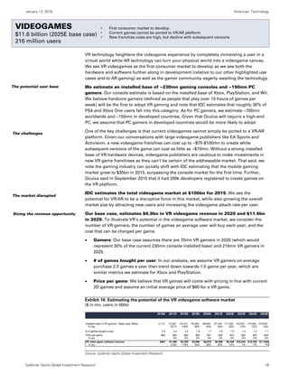 January 13, 2016 Americas: Technology
Goldman Sachs Global Investment Research 18
Videogames
VR technology heightens the videogame experience by completely immersing a user in a
virtual world while AR technology can turn your physical world into a videogame canvas.
We see VR videogames as the first consumer market to develop as we see both the
hardware and software further along in development (relative to our other highlighted use
cases and to AR gaming) as well as the gamer community eagerly awaiting the technology.
We estimate an installed base of ~230mn gaming consoles and ~150mn PC
gamers. Our console estimate is based on the installed base of Xbox, PlayStation, and Wii.
We believe hardcore gamers (defined as people that play over 15 hours of games per
week) will be the first to adopt VR gaming and note that IDC estimates that roughly 30% of
PS4 and Xbox One users fall into this category. As for PC gamers, we estimate ~700mn
worldwide and ~150mn in developed countries. Given that Oculus will require a high-end
PC, we assume that PC gamers in developed countries would be more likely to adopt.
One of the key challenges is that current videogames cannot simply be ported to a VR/AR
platform. Given our conversations with large videogame publishers like EA Sports and
Activision, a new videogame franchise can cost up to ~$75-$100mn to create while
subsequent versions of the game can cost as little as ~$10mn. Without a strong installed
base of VR hardware devices, videogame publishers are cautious to make investments in
new VR game franchises as they can’t be certain of the addressable market. That said, we
note the gaming industry can quickly shift with IDC estimating that the mobile gaming
market grew to $35bn in 2015, surpassing the console market for the first time. Further,
Oculus said in September 2015 that it had 200k developers registered to create games on
the VR platform.
IDC estimates the total videogame market at $106bn for 2015. We see the
potential for VR/AR to be a disruptive force in this market, while also growing the overall
market size by attracting new users and increasing the videogame attach rate per user.
Our base case, estimates $6.9bn in VR videogame revenue in 2020 and $11.6bn
in 2025. To illustrate VR’s potential in the videogame software market, we consider the
number of VR gamers, the number of games an average user will buy each year, and the
cost that can be charged per game.
 Gamers: Our base case assumes there are 70mn VR gamers in 2020 (which would
represent 30% of the current 230mn console installed base) and 216mn VR gamers in
2025.
 # of games bought per user: In our analysis, we assume VR gamers on average
purchase 2.5 games a year then trend down towards 1.0 game per year, which are
similar metrics we estimate for Xbox and PlayStation.
 Price per game: We believe that VR games will come with pricing in line with current
2D games and assume an initial average price of $60 for a VR game.
Exhibit 16: Estimating the potential of the VR videogame software market
($ in mn, users in 000s)
Source: Goldman Sachs Global Investment Research.
2016E 2017E 2018E 2019E 2020E 2021E 2022E 2023E 2024E 2025E
Installed base of VR gamers - Base case (000s) 3,114 10,320 24,314 45,090 69,646 97,539 117,209 143,070 175,395 215,803
% yoy 231% 136% 85% 54% 40% 20% 22% 23% 23%
# of games bought a year 2.5 2.4 2.2 1.9 1.7 1.6 1.5 1.4 1.2 1.1
Price per game $60 $60 $60 $58 $57 $55 $53 $52 $50 $49
% yoy 0% 0% -3% -3% -3% -3% -3% -3% -3%
VR video game software revenue $467 $1,486 $3,209 $4,986 $6,878 $8,596 $9,426 $10,044 $10,760 $11,558
% yoy 218% 116% 55% 38% 25% 10% 7% 7% 7%
The potential user base
The challenges
The market disrupted
Sizing the revenue opportunity
VIDEOGAMES
$11.6 billion (2025E base case)
216 million users
• First consumer market to develop
• Current games cannot be ported to VR/AR platform
• New franchise costs are high, but decline with subsequent versions
 