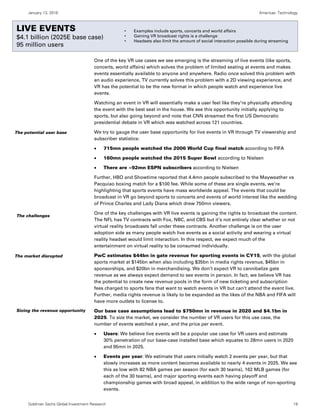 January 13, 2016 Americas: Technology
Goldman Sachs Global Investment Research 19
Live events
One of the key VR use cases we see emerging is the streaming of live events (like sports,
concerts, world affairs) which solves the problem of limited seating at events and makes
events essentially available to anyone and anywhere. Radio once solved this problem with
an audio experience, TV currently solves this problem with a 2D viewing experience, and
VR has the potential to be the new format in which people watch and experience live
events.
Watching an event in VR will essentially make a user feel like they’re physically attending
the event with the best seat in the house. We see this opportunity initially applying to
sports, but also going beyond and note that CNN streamed the first US Democratic
presidential debate in VR which was watched across 121 countries.
We try to gauge the user base opportunity for live events in VR through TV viewership and
subscriber statistics:
 715mn people watched the 2006 World Cup final match according to FIFA
 160mn people watched the 2015 Super Bowl according to Nielsen
 There are ~92mn ESPN subscribers according to Nielsen
Further, HBO and Showtime reported that 4.4mn people subscribed to the Mayweather vs
Pacquiao boxing match for a $100 fee. While some of these are single events, we’re
highlighting that sports events have mass worldwide appeal. The events that could be
broadcast in VR go beyond sports to concerts and events of world interest like the wedding
of Prince Charles and Lady Diana which drew 750mn viewers.
One of the key challenges with VR live events is gaining the rights to broadcast the content.
The NFL has TV contracts with Fox, NBC, and CBS but it’s not entirely clear whether or not
virtual reality broadcasts fall under these contracts. Another challenge is on the user
adoption side as many people watch live events as a social activity and wearing a virtual
reality headset would limit interaction. In this respect, we expect much of the
entertainment on virtual reality to be consumed individually.
PwC estimates $44bn in gate revenue for sporting events in CY15, with the global
sports market at $145bn when also including $35bn in media rights revenue, $45bn in
sponsorships, and $20bn in merchandising. We don’t expect VR to cannibalize gate
revenue as we always expect demand to see events in person. In fact, we believe VR has
the potential to create new revenue pools in the form of new ticketing and subscription
fees charged to sports fans that want to watch events in VR but can’t attend the event live.
Further, media rights revenue is likely to be expanded as the likes of the NBA and FIFA will
have more outlets to license to.
Our base case assumptions lead to $750mn in revenue in 2020 and $4.1bn in
2025. To size the market, we consider the number of VR users for this use case, the
number of events watched a year, and the price per event.
 Users: We believe live events will be a popular use case for VR users and estimate
30% penetration of our base-case installed base which equates to 28mn users in 2020
and 95mn in 2025.
 Events per year: We estimate that users initially watch 2 events per year, but that
slowly increases as more content becomes available to nearly 4 events in 2025. We see
this as low with 82 NBA games per season (for each 30 teams), 162 MLB games (for
each of the 30 teams), and major sporting events each having playoff and
championship games with broad appeal, in addition to the wide range of non-sporting
events.
The potential user base
The challenges
The market disrupted
Sizing the revenue opportunity
LIVE EVENTS
$4.1 billion (2025E base case)
95 million users
• Examples include sports, concerts and world affairs
• Gaining VR broadcast rights is a challenge
• Headsets also limit the amount of social interaction possible during streaming
 
