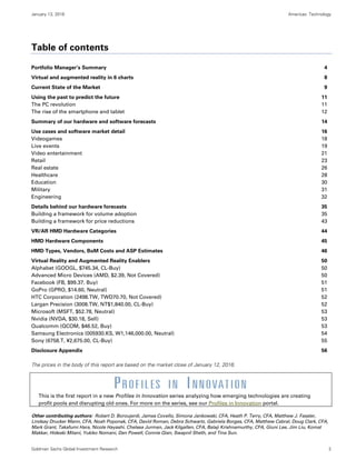 January 13, 2016 Americas: Technology
Goldman Sachs Global Investment Research 2
Table of contents
Portfolio Manager’s Summary 4
Virtual and augmented reality in 6 charts 8
Current State of the Market 9
Using the past to predict the future 11
The PC revolution 11
The rise of the smartphone and tablet 12
Summary of our hardware and software forecasts 14
Use cases and software market detail 16
Videogames 18
Live events 19
Video entertainment 21
Retail 23
Real estate 26
Healthcare 28
Education 30
Military 31
Engineering 32
Details behind our hardware forecasts 35
Building a framework for volume adoption 35
Building a framework for price reductions 43
VR/AR HMD Hardware Categories 44
HMD Hardware Components 45
HMD Types, Vendors, BoM Costs and ASP Estimates 46
Virtual Reality and Augmented Reality Enablers 50
Alphabet (GOOGL, $745.34, CL-Buy) 50
Advanced Micro Devices (AMD, $2.39, Not Covered) 50
Facebook (FB, $99.37, Buy) 51
GoPro (GPRO, $14.60, Neutral) 51
HTC Corporation (2498.TW, TWD70.70, Not Covered) 52
Largan Precision (3008.TW, NT$1,840.00, CL-Buy) 52
Microsoft (MSFT, $52.78, Neutral) 53
Nvidia (NVDA, $30.18, Sell) 53
Qualcomm (QCOM, $46.52, Buy) 53
Samsung Electronics (005930.KS, W1,146,000.00, Neutral) 54
Sony (6758.T, ¥2,675.00, CL-Buy) 55
Disclosure Appendix 56
The prices in the body of this report are based on the market close of January 12, 2016.
This is the first report in a new Profiles in Innovation series analyzing how emerging technologies are creating
profit pools and disrupting old ones. For more on the series, see our Profiles in Innovation portal.
Other contributing authors: Robert D. Boroujerdi, James Covello, Simona Jankowski, CFA, Heath P. Terry, CFA, Matthew J. Fassler,
Lindsay Drucker Mann, CFA, Noah Poponak, CFA, David Roman, Debra Schwartz, Gabriela Borges, CFA, Matthew Cabral, Doug Clark, CFA,
Mark Grant, Takafumi Hara, Nicole Hayashi, Chelsea Jurman, Jack Kilgallen, CFA, Balaji Krishnamurthy, CFA, Giuni Lee, Jim Liu, Komal
Makkar, Hideaki Mitani, Yukiko Nomani, Dan Powell, Connie Qian, Swapnil Sheth, and Tina Sun.
 