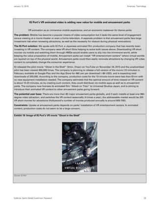 January 13, 2016 Americas: Technology
Goldman Sachs Global Investment Research 22
IG Port’s VR animated video is adding new value for mobile and amusement parks
VR animation as an immersive mobile experience, and an economic makeover for theme parks
The problem: Mobile has become a popular means of video consumption but it lacks the same level of engagement
versus viewing at a movie theater or even a home television. A separate problem is that amusement parks face large
investment risk when renewing attractions, as well as the necessity for closure during physical renovations.
The IG Port solution: We spoke with IG Port, a Japanese animated film production company that has recently been
investing in VR content. The company sees VR short films helping to solve both issues above. Downloading VR short
movies via mobile and watching them through HMDs would enable users to slip into the immersive world, while
keeping the value proposition of mobile. Amusement parks can install “VR entertainment centers” where virtual worlds
are layered on top of the physical world. Amusement parks could then easily renovate attractions by changing VR video
content to completely change the consumer experience.
IG released the pilot movie “Ghost in the Shell” (3min, 31sec) on YouTube on November 24, 2015 and the unadvertised
pilot has been viewed 400,000 times. The company is planning to release a full version of the movie (10 minutes) in
February available at Google Play and the App Store for 480 yen per download (~$4 USD), and is expecting total
downloads of 200,000. According to the company, production costs for the 10 minute movie were less than $1mn with
no new equipment installation needed. The company estimates that the optimal amount of time viewed on VR content
is about 10-20 minutes, so by creating such content, they could distribute via mobile apps as well as to amusement
parks. The company now licenses its animated film “Attack on Titan” to Universal Studios Japan, and is aiming to
introduce their animated VR content to other amusement parks going forward.
The potential user base: There are more than 80 major amusement parks globally, and if each installs at least one 360-
degree video attraction, and switches the VR content seasonally (4 times a year), the addressable market would be 320
VR short movies for attractions (Hollywood’s number of movies produced annually is around 600-700).
Constraints: Uptake at amusement parks depends on parks’ installation of VR entertainment centers. In animated
content, production costs do not seem to be a large concern.
Exhibit 19: Image of IG Port’s VR movie “Ghost in the Shell”
Source: IG Port
 