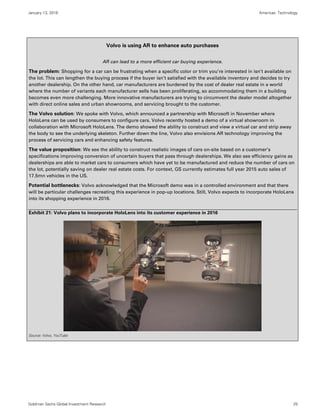 January 13, 2016 Americas: Technology
Goldman Sachs Global Investment Research 25
Volvo is using AR to enhance auto purchases
AR can lead to a more efficient car buying experience.
The problem: Shopping for a car can be frustrating when a specific color or trim you’re interested in isn’t available on
the lot. This can lengthen the buying process if the buyer isn’t satisfied with the available inventory and decides to try
another dealership. On the other hand, car manufacturers are burdened by the cost of dealer real estate in a world
where the number of variants each manufacturer sells has been proliferating, so accommodating them in a building
becomes even more challenging. More innovative manufacturers are trying to circumvent the dealer model altogether
with direct online sales and urban showrooms, and servicing brought to the customer.
The Volvo solution: We spoke with Volvo, which announced a partnership with Microsoft in November where
HoloLens can be used by consumers to configure cars. Volvo recently hosted a demo of a virtual showroom in
collaboration with Microsoft HoloLens. The demo showed the ability to construct and view a virtual car and strip away
the body to see the underlying skeleton. Further down the line, Volvo also envisions AR technology improving the
process of servicing cars and enhancing safety features.
The value proposition: We see the ability to construct realistic images of cars on-site based on a customer’s
specifications improving conversion of uncertain buyers that pass through dealerships. We also see efficiency gains as
dealerships are able to market cars to consumers which have yet to be manufactured and reduce the number of cars on
the lot, potentially saving on dealer real estate costs. For context, GS currently estimates full year 2015 auto sales of
17.5mn vehicles in the US.
Potential bottlenecks: Volvo acknowledged that the Microsoft demo was in a controlled environment and that there
will be particular challenges recreating this experience in pop-up locations. Still, Volvo expects to incorporate HoloLens
into its shopping experience in 2016.
Exhibit 21: Volvo plans to incorporate HoloLens into its customer experience in 2016
Source: Volvo, YouTube
 