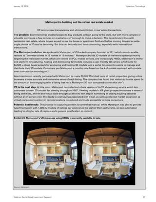 January 13, 2016 Americas: Technology
Goldman Sachs Global Investment Research 27
Matterport is building out the virtual real estate market
VR can increase transparency and eliminate friction in real estate transactions
The problem: Ecommerce has enabled people to buy products without going to the store. But with more complex or
valuable purchases, a few pictures on a website aren’t enough to make a decision. This is particularly true with
residential real estate, where buyers expect to see the house or apartment firsthand before moving forward as wide-
angle photos in 2D can be deceiving. But this can be costly and time consuming, especially with international
transactions.
The Matterport solution: We spoke with Matterport, a VC-backed company founded in 2011 which aims to enable
realtors to “immerse clients in 15 homes in 15 minutes.” Matterport builds 3D models of real-world spaces primarily
targeting the real estate market, which are viewed on PCs, mobile devices, and increasingly HMDs. Matterport’s end-to-
end platform for capturing, hosting and distributing 3D models includes a user-friendly 3D camera which sells for
$4,500, a cloud based system for producing and hosting 3D models, and a portal for content creators to manage and
distribute their 3D models. Customers pay Matterport a monthly rate based on the # of models captured, with models
over a certain size counting as 2.
Apartments.com recently partnered with Matterport to create 30,765 3D virtual tours of rental properties, giving online
browsers a more accurate and immersive sense of each listing. The company has found that visitors to its site spend 3x
the amount of time engaging with a listing that has a Matterport 3D tour compared to ones that don’t.
VR is the next step: At this point, Matterport has rolled out a beta version of its VR showcasing service which lets
customers convert 3D models for viewing through an HMD. Viewing models in VR gives prospective renters a sense of
being at the site, and we see virtual walk-throughs as the key next step in narrowing or closing housing searches
without an in-person visit. This leads to cost savings associated with travel, as well as potential market expansion as
virtual real estate inventory in remote locations is captured and made accessible to more consumers.
Potential bottlenecks: The process for capturing content is somewhat manual. While Matterport was able to provide
Apartments.com with 1,000 3D models of listings per week since the start of their partnership, we see automation
leading to a higher rate of capture and a general proliferation in content.
Exhibit 23: Matterport’s VR showcase using HMDs is currently available in beta
Source: Matterport
 