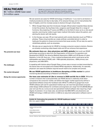 January 13, 2016 Americas: Technology
Goldman Sachs Global Investment Research 28
Healthcare
We see several use cases for VR/AR technology in healthcare: 1) as a tool to aid doctors in
medical procedures and day-to-day tasks, 2) for physical therapy and to treat phobias like
fear of heights, and 3) to increase access to doctors through virtual visits.
1. When Google Glass was first introduced, Google offered select hospitals Glass devices
to test the product. During these trials, surgeons used Google Glass for a range of
functions, like projecting CT scans and MRIs on to the field of vision as he or she would
operate, scanning bar codes to gain basic medical information about the patient, and
alerting the doctor with lab results.
2. In the therapy use case, VR can treat patients with anxiety disorders (such as PTSD) or
phobias. These virtual worlds can create artificial, controlled stimuli in order to
habituate the patient to those environments that cause anxiety. VR can also be used to
rehabilitate patients, such as amputees.
3. We also see an opportunity for VR/AR to increase consumer access to doctors. Doctors
are already conducting video-based visits and VR can enhance that experience.
We estimate there are ~8mn physicians and EMTs globally that could use VR/AR
technology according to data from the Organisation of Economic Co-operation and
Development (OECD), the America Medical Association (AMA) and US Bureau of Labor
Statistics. In the US, there are ~1.5mn medical professionals which could serve as the
addressable user base of VR/AR, with ~740k specialty physicians, ~500k primary care
physicians, and 240k EMTs.
In speaking with doctors about Google Glass, privacy was a concern as data transmitted to
the device was not encrypted and violated HIPAA regulations. Additionally, for specialty
physician use cases the software required would need to be complex and precise.
We see VR/AR applications in healthcare disrupting a $16bn market for patient
monitoring devices according to Research and Markets.
Our base case estimates $1.2bn in revenue in 2020 and $5.1bn in 2025. While the
number of doctors that could potentially use VR/AR devices is relatively small when
compared to the consumer market, we believe the bigger market opportunity will be in
specialized software versus the hardware sold. While it’s difficult to gauge how much
VR/AR software will cost for specialized medical use, we note that specialized computer-
aided design (CAD) software for architects and engineers can range from $1,000-$5,000 per
year and use this as a comp as we see specialized medical software also requiring a high-
degree of precision. In our base case, we estimate that 800k EMTs and physicians use
VR/AR technology in 2020 and 3.4mn in 2025 at an assumed subscription software cost of
$1,500.
Exhibit 24: Estimating the potential of a VR/AR healthcare market
($ in mn, users in 000s)
Source: Goldman Sachs Global Investment Research.
2016E 2017E 2018E 2019E 2020E 2021E 2022E 2023E 2024E 2025E
Healthcare VR/AR users (000s) 100 200 500 800 1,200 1,680 2,268 2,835 3,402
% yoy 100% 150% 60% 50% 40% 35% 25% 20%
Annual software costs ($) $0 $1,500 $1,500 $1,500 $1,500 $1,500 $1,500 $1,500 $1,500 $1,500
VR/AR healthcare revenue $0 $150 $300 $750 $1,200 $1,800 $2,520 $3,402 $4,253 $5,103
% yoy 100% 150% 60% 50% 40% 35% 25% 20%
The potential user base
The challenges
The market disrupted
Sizing the revenue opportunity
HEALTHCARE
$5.1 billion (2025E base case)
3.4 million users
• VR/AR has potential to treat phobias and aid in medical procedures
• Can also aid in day-to-day tasks as a hands-free device
• Data privacy and software development could limit uptake
 