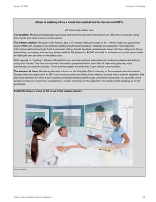 January 13, 2016 Americas: Technology
Goldman Sachs Global Investment Research 29
Atheer is enabling AR as a hands-free medical tool for doctors and EMTs
AR improving patient care
The problem: Medical professionals need quick and real-time access to information but often they’re already using
their hands and need to focus on the patient.
The Atheer solution: We spoke with Atheer Labs, a VC-backed startup founded in 2011 which makes an augmented
reality HMD (AiR Glasses) and a software platform (AiR Suite) targeting “deskless professionals” that need rich
information without having to hold a computer. Atheer breaks deskless professionals down into four categories: fixing,
assembling, surveying, and treating. Atheer sells its AR glasses for $4,000 and sells its software on a subscription basis
for $600 per user per year for the basic suite.
With regards to “treating”, Atheer’s AR platform can provide real-time information to medical professionals without
using their hands. They can interact with information presented within their field of view with gestures, voice
commands, and motion controls. Given that the system is hands free, it can reduce contamination.
The demand is there: We also spoke with a doctor at the Hospital of the University of Pennsylvania who had tested
Google Glass and sees value in EMTs and trauma centers providing video feeds to doctors with a needed expertise. She
also sees potential for AR to help in walking medical professionals through uncommon scenarios. For example, since
cardiac arrests are uncommon in pediatrics, a doctor could rely on the algorithm for cardiac arrest popping up in her
peripheral.
Exhibit 25: Atheer’s vision of AR in use in the medical industry
Source: Atheer
 