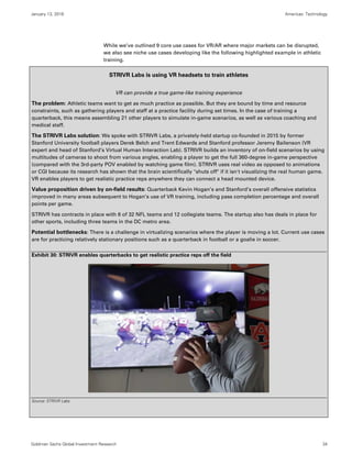 January 13, 2016 Americas: Technology
Goldman Sachs Global Investment Research 34
While we’ve outlined 9 core use cases for VR/AR where major markets can be disrupted,
we also see niche use cases developing like the following highlighted example in athletic
training.
STRIVR Labs is using VR headsets to train athletes
VR can provide a true game-like training experience
The problem: Athletic teams want to get as much practice as possible. But they are bound by time and resource
constraints, such as gathering players and staff at a practice facility during set times. In the case of training a
quarterback, this means assembling 21 other players to simulate in-game scenarios, as well as various coaching and
medical staff.
The STRIVR Labs solution: We spoke with STRIVR Labs, a privately-held startup co-founded in 2015 by former
Stanford University football players Derek Belch and Trent Edwards and Stanford professor Jeremy Bailenson (VR
expert and head of Stanford’s Virtual Human Interaction Lab). STRIVR builds an inventory of on-field scenarios by using
multitudes of cameras to shoot from various angles, enabling a player to get the full 360-degree in-game perspective
(compared with the 3rd-party POV enabled by watching game film). STRIVR uses real video as opposed to animations
or CGI because its research has shown that the brain scientifically "shuts off" if it isn't visualizing the real human game.
VR enables players to get realistic practice reps anywhere they can connect a head mounted device.
Value proposition driven by on-field results: Quarterback Kevin Hogan’s and Stanford’s overall offensive statistics
improved in many areas subsequent to Hogan’s use of VR training, including pass completion percentage and overall
points per game.
STRIVR has contracts in place with 6 of 32 NFL teams and 12 collegiate teams. The startup also has deals in place for
other sports, including three teams in the DC metro area.
Potential bottlenecks: There is a challenge in virtualizing scenarios where the player is moving a lot. Current use cases
are for practicing relatively stationary positions such as a quarterback in football or a goalie in soccer.
Exhibit 30: STRIVR enables quarterbacks to get realistic practice reps off the field
Source: STRIVR Labs
 