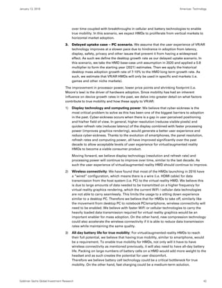 January 13, 2016 Americas: Technology
Goldman Sachs Global Investment Research 42
over time coupled with breakthroughs in cellular and battery technologies to enable
true mobility. In this scenario, we expect HMDs to proliferate from vertical markets to
horizontal market adoption.
3. Delayed uptake case – PC scenario. We assume that the user experience of VR/AR
technology improves at a slower pace due to hindrance in adoption from latency,
display, safety, privacy and other issues that prevent it from having a widespread
effect. As such we define the desktop growth rate as our delayed uptake scenario. In
this scenario, we take the HMD base-case unit assumption in 2020 and applied a 0.8
multiplier to form the starting year (2021) estimates. Then we apply the historical
desktop mass adoption growth rate of 7-10% to the HMD long term growth rate. As
such, we estimate that VR/AR HMDs will only be used in specific end markets (i.e.
games and other niche markets).
The improvement in processor power, lower price points and shrinking footprint (i.e.
Moore’s law) is the driver of hardware adoption. Since mobility has had an inherent
influence on device growth rates in the past, we delve into greater detail on what factors
contribute to true mobility and how these apply to VR/AR:
1) Display technology and computing power: We believe that cyber-sickness is the
most critical problem to solve as this has been one of the biggest barriers to adoption
in the past. Cyber-sickness occurs when there is a gap in user perceived positioning
and his/her field of view. In general, higher resolution (reduces visible pixels) and
quicker refresh rate (reduces latency) of the display combined with faster processing
power (improves graphics rendering), would generate a better user experience and
reduce cyber-sickness. Thanks to the evolution of smartphones, the panel resolution,
refresh rates and computing power, all have improved significantly over the past
decade to allow acceptable levels of user experience for virtual/augmented reality
HMDs to become a viable consumer product.
Moving forward, we believe display technology (resolution and refresh rate) and
processing power will continue to improve over time, similar to the last decade. As
such the user experience of virtual/augmented reality HMD should continue to improve.
2) Wireless connectivity: We have found that most of the HMDs launching in 2016 have
a “wired” configuration, which means there is a wire (i.e. HDMI cable) for data
transmission from the host system (i.e. PC) to the virtual reality HMD. We believe this
is due to large amounts of data needed to be transmitted on a higher frequency for
virtual reality graphics rendering, which the current WiFi / cellular data technologies
are not able to carry seamlessly. This limits the usage to a sitting down experience
similar to a desktop PC. Therefore we believe that for HMDs to take off, similarly like
the movement from desktop PC to notebook PC/smartphone, wireless connectivity will
need to be enabled. We believe with faster WiFi or cellular technologies to carry the
heavily loaded data transmission required for virtual reality graphics would be an
important enabler for mass adoption. On the other hand, new compression technology
could also accelerate the wireless connectivity if it is able to reduce data transmission
rates while maintaining the same quality.
3) All day battery life for true mobility: For virtual/augmented reality HMDs to reach
their full potential, we believe that having true mobility, similar to smartphone, would
be a requirement. To enable true mobility for HMDs, not only will it have to have
wireless connectivity as mentioned previously, it will also need to have all-day battery
life. Packing on large numbers of battery cells on a HMD would add more weight to the
headset and as such creates the potential for user discomfort.
Therefore we believe battery cell technology could be a critical bottleneck for true
mobility. On the other hand, fast charging could be a medium-term solution.
 