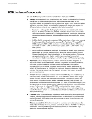 January 13, 2016 Americas: Technology
Goldman Sachs Global Investment Research 45
HMD Hardware Components
We note the following hardware components that are often used in HMDs:
 Display: Most HMDs have one or two displays. We believe VR/AR HMDs will primarily
use 4K UHD or higher display resolutions. We also believe OLEDs will be the
prominent display technology for discrete VR devices, while a micro projection system
will be the prominent display technology for integrated AR devices (we explain the
difference between discrete and integrated in the following section).
o Resolution – Although it is challenging for the human eye to distinguish details
beyond 2K QHD on smartphones, 4K UHD and higher display resolutions will be
able to substantially enhance VR/AR viewing experiences. Accordingly, we believe
incremental demand for VR/AR will translate into higher demand for UHD display
panels.
o OLEDs – OLEDs have an advantage over LCDs, due to faster refresh rates, creating
less latency and therefore less cyber-sickness. The PlayStation VR uses a 5.7”
OLED display at a 1,920 x 1,080 resolution while Facebook’s Oculus Rift screen is
reported to be 1,080 x 1,200 resolutions per eye (i.e. 2,160 x 1,200 in total) using
OLED panels.
o Micro Projection Systems – In integrated AR devices, we believe micro projection
systems will be the most used technology, which has been adopted by Google
Glass and we believe is likely to be adopted by Microsoft’s HoloLens. This opens
up opportunities for micro-display module makers such as Himax, which
manufactures LCoS micro-display modules for Google and Microsoft, reportedly.
 Processors: One or more processing units are commonly found in integrated AR
HMDs. We believe Microsoft HoloLens will have a high-end CPU (central processing
unit), GPU (graphic processing unit) and a new chip called HPU (holographic
processing unit) on the device. In order to support higher display resolutions, we
believe GPU performance for VR/AR will be improved. Slide-on and discrete HMDs do
not need their own processors, as they typically leverage a host system to run VR
games or applications.
 Sensors: Sensors can be place inside or external to a HMD. Eye and head tracking is
critical for better VR/AR user experience as it could reduce the latency of the image
refresh to match precisely with the viewer’s movement. The lower the latency, the
more real the virtual environment feels to the viewer, and less cyber-sickness. The
sensors used to measure movements include a: FOV (Field of View) depth sensor, front
facing camera, gyroscope, accelerometer, magnetometer, proximity and ambient light
sensor. Furthermore, for a discrete VR HMD, a position tracking system is also
important. Currently, each VR hardware vendor develops its own technology. Sony
uses its PlayStation camera as a position tracker, while Vive and Oculus have invented
their own technology.
 Cameras: Some VR/AR HMDs have front facing cameras for photo-taking, positional
tracking, environmental mapping or allowing users to see through the headset when
needed. Some AR HMDs adopt inner-facing cameras to sense the environment and
surrounding objects.
 Wireless connectivity: We believe there will be a wireless connection between the
HMD and controller(s). However, wireless connectivity between the HMD and PC/game
console still has many technological hurdles to overcome, in particular the high
resolution and refresh rates required.
 