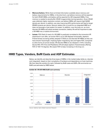 January 13, 2016 Americas: Technology
Goldman Sachs Global Investment Research 46
 Memory/battery: While there is limited information available about memory and
battery requirements for HMDs, in the short term, we believe memory will be essential
for both VR/AR HMDs, and battery will be essential for AR integrated HMDs. First,
memory is needed to store/buffer VR/AR imagery/video during operation. Given VR/AR
uses relatively higher resolution content, we believe HMDs will require high NAND
density per device. In addition, we view improving GPU performance will lead to larger
DRAM contents per device. Second, battery life is crucial for an integrated HMD as it
does not leverage a host system for power. In addition, over the long run, as more
discrete VR HMDs will adopt wireless connection, battery life will be important to take
a VR HMD into a mobile environment.
 Lenses: FOV (field of view) of a VR HMD is positively correlated to the immersive VR
experience it can offer, as human FOV is up to 220 degrees horizontally. Aspheric
Fresnel lenses are being widely adopted in Slide-on and discrete VR HMDs as they can
have shorter focal length, implying higher magnifying rate and higher FOV, compared
to other forms of convex lenses. VR discrete HMDs to be released in 1H16, including
Oculus Rift, HTC Vive and PlayStation VR will adopt aspheric Fresnel lenses offering
FOV of 100-110 degrees. We expect FOV to keep increasing in the long run.
HMD Types, Vendors, BoM Costs and ASP Estimates
Below, we identify and describe three types of HMDs in the market today (slide-on, discrete
and integrated), based on their complexity of hardware and dependency on host machines.
We then describe vendors for each, followed by BoM costs and ASPs. We summarize our
BoM cost estimates by HMD below:
Exhibit 40: VR/AR HMD BoM cost summary
Source: Goldman Sachs Global Investment Research.
$20
$87
$500
$400
$350
$1,500
$0
$200
$400
$600
$800
$1,000
$1,200
$1,400
$1,600
$1,800
Google Cardboard Samsung Gear VR Oculus Rift HTC Vive Sony PSVR Microsoft HoloLens
Slide‐on Discrete Integrated
 