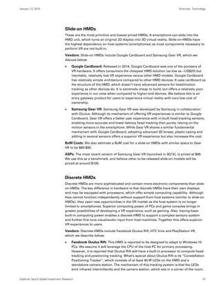 January 13, 2016 Americas: Technology
Goldman Sachs Global Investment Research 47
Slide-on HMDs
These are the most primitive and lowest priced HMDs. A smartphone can slide into the
HMD unit, which turns an original 2D display into 3D virtual reality. Slide-on HMDs have
the highest dependency on host systems (smartphones) as most components necessary to
perform VR are not built-in.
Vendors: Slide-on HMDs include Google Cardboard and Samsung Gear VR, which we
discuss below:
 Google Cardboard: Released in 2014, Google Cardboard was one of the pioneers of
VR hardware. It offers consumers the cheapest HMD solution (as low as ~US$20) but
inevitably, relatively low VR experience versus other HMD models. Google Cardboard
has relatively simple architecture compared to other HMD devices. It uses cardboard as
the structure of the HMD, which doesn’t have advanced sensors for head/motion
tracking as other devices do. It is extremely cheap to build, but offers a relatively poor
experience in our view when compared to higher-end devices. We believe this is an
entry gateway product for users to experience virtual reality with very low cost of
ownership.
 Samsung Gear VR: Samsung Gear VR was developed by Samsung in collaboration
with Oculus. Although its mechanism of offering VR experiences is similar to Google
Cardboard, Gear VR offers a better user experience with in-built head-tracking sensors,
enabling more accurate and lower-latency head tracking than purely relying on the
motion sensors in the smartphone. While Gear VR shares a similar fundamental
mechanism with Google Cardboard, adopting advanced 3D lenses, plastic casing and
adding in several sensors offers a superior VR experience but also increases the cost.
BoM Costs: We also estimate a BoM cost for a slide-on HMDs with similar specs to Gear
VR to be $80-$90.
ASPs: The most recent version of Samsung Gear VR (launched in 3Q15), is priced at $99.
We use this as a benchmark, and believe other to-be-released slide-on models will be
priced at around $100.
Discrete HMDs
Discrete HMDs are more sophisticated and contain more electronic components than slide-
on HMDs. The key difference in hardware is that discrete HMDs have their own displays
and may be equipped with processors, which offer simple computing capability. Although
they cannot function independently without support from host systems (similar to slide-on
HMDs), they open new opportunities in the VR market as the host system is no longer
limited to smartphones. Superior computing power of PCs and game consoles brings in
greater possibilities of developing a VR experience, such as gaming. Also, having basic
built-in computing power enables a discrete HMD to support a complex sensory system
and further fine tune visual/audio input from host machines. Together this offers superior
VR experiences to users.
Vendors: Discrete HMDs include Facebook Oculus Rift, HTC Vive and PlayStation VR,
which we describe below:
 Facebook Oculus Rift: This HMD is reported to be designed to adapt to Windows 10
PCs. We assume it will leverage the CPU of the host PC for primary processing.
However, it is reported that Oculus Rift will have a built-in processor to compute head-
tracking and positioning tracking. What’s special about Oculus Rift is its “Constellation
Positioning Tracker”, which consists of at least 40 IR LEDs on the HMD and a
standalone camera station. The mechanism of this tracking system is that the LEDs
emit infrared intermittently and the camera station, which sits in a corner of the room,
 