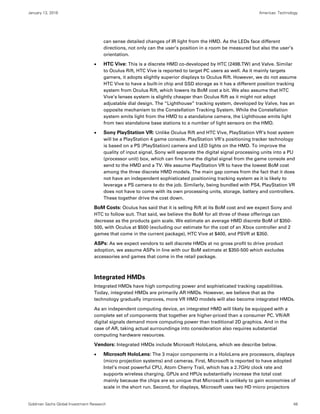 January 13, 2016 Americas: Technology
Goldman Sachs Global Investment Research 48
can sense detailed changes of IR light from the HMD. As the LEDs face different
directions, not only can the user’s position in a room be measured but also the user’s
orientation.
 HTC Vive: This is a discrete HMD co-developed by HTC (2498.TW) and Valve. Similar
to Oculus Rift, HTC Vive is reported to target PC users as well. As it mainly targets
gamers, it adopts slightly superior displays to Oculus Rift. However, we do not assume
HTC Vive to have a built-in chip and SSD storage as it has a different position tracking
system from Oculus Rift, which lowers its BoM cost a bit. We also assume that HTC
Vive’s lenses system is slightly cheaper than Oculus Rift as it might not adopt
adjustable dial design. The “Lighthouse” tracking system, developed by Valve, has an
opposite mechanism to the Constellation Tracking System. While the Constellation
system emits light from the HMD to a standalone camera, the Lighthouse emits light
from two standalone base stations to a number of light sensors on the HMD.
 Sony PlayStation VR: Unlike Oculus Rift and HTC Vive, PlayStation VR’s host system
will be a PlayStation 4 game console. PlayStation VR’s positioning tracker technology
is based on a PS (PlayStation) camera and LED lights on the HMD. To improve the
quality of input signal, Sony will separate the digital signal processing units into a PU
(processor unit) box, which can fine tune the digital signal from the game console and
send to the HMD and a TV. We assume PlayStation VR to have the lowest BoM cost
among the three discrete HMD models. The main gap comes from the fact that it does
not have an independent sophisticated positioning tracking system as it is likely to
leverage a PS camera to do the job. Similarly, being bundled with PS4, PlayStation VR
does not have to come with its own processing units, storage, battery and controllers.
These together drive the cost down.
BoM Costs: Oculus has said that it is selling Rift at its BoM cost and we expect Sony and
HTC to follow suit. That said, we believe the BoM for all three of these offerings can
decrease as the products gain scale. We estimate an average HMD discrete BoM of $350-
500, with Oculus at $500 (excluding our estimate for the cost of an Xbox controller and 2
games that come in the current package), HTC Vive at $400, and PSVR at $350.
ASPs: As we expect vendors to sell discrete HMDs at no gross profit to drive product
adoption, we assume ASPs in line with our BoM estimate at $350-500 which excludes
accessories and games that come in the retail package.
Integrated HMDs
Integrated HMDs have high computing power and sophisticated tracking capabilities.
Today, integrated HMDs are primarily AR HMDs. However, we believe that as the
technology gradually improves, more VR HMD models will also become integrated HMDs.
As an independent computing device, an integrated HMD will likely be equipped with a
complete set of components that together are higher-priced than a consumer PC. VR/AR
digital signals demand more computing power than traditional 2D graphics. And in the
case of AR, taking actual surroundings into consideration also requires substantial
computing hardware resources.
Vendors: Integrated HMDs include Microsoft HoloLens, which we describe below.
 Microsoft HoloLens: The 3 major components in a HoloLens are processors, displays
(micro projection systems) and cameras. First, Microsoft is reported to have adopted
Intel’s most powerful CPU, Atom Cherry Trail, which has a 2.7GHz clock rate and
supports wireless charging. GPUs and HPUs substantially increase the total cost
mainly because the chips are so unique that Microsoft is unlikely to gain economies of
scale in the short run. Second, for displays, Microsoft uses two HD micro projectors
 