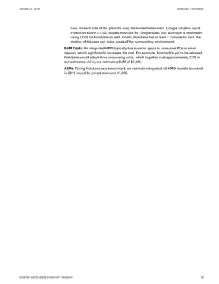 January 13, 2016 Americas: Technology
Goldman Sachs Global Investment Research 49
(one for each side of the glass) to keep the lenses transparent. Google adopted liquid
crystal on silicon (LCoS) display modules for Google Glass and Microsoft is reportedly
using LCoS for HoloLens as well. Finally, HoloLens has at least 7 cameras to track the
motion of the user and make sense of the surrounding environment.
BoM Costs: An integrated HMD typically has superior specs to consumer PCs or smart
devices, which significantly increases the cost. For example, Microsoft’s yet to-be-released
HoloLens would adopt three processing units, which together cost approximately $375 in
our estimates. All-in, we estimate a BoM of $1,500.
ASPs: Taking HoloLens as a benchmark, we estimate integrated AR HMD models launched
in 2016 would be priced at around $1,500.
 