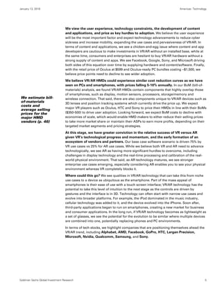 January 13, 2016 Americas: Technology
Goldman Sachs Global Investment Research 5
We view the user experience, technology constraints, the development of content
and applications, and price as key hurdles to adoption. We believe the user experience
will be the most important factor and expect technology advancements to reduce cyber
sickness and increase mobility, expanding the use cases and pervasiveness of VR/AR. In
terms of content and applications, we see a chicken-and-egg issue where content and app
developers are cautious to make investments in VR/AR without an installed base, while at
the same time, consumers and enterprises are hesitant to buy VR/AR hardware without a
strong supply of content and apps. We see Facebook, Google, Sony, and Microsoft driving
both sides of this equation over time by supplying hardware and content/software. Finally,
with the retail price of Oculus at $599 and Oculus-ready PC bundles costing ~$1,500, we
believe price points need to decline to see wider adoption.
We believe VR/AR HMDs could experience similar cost reduction curves as we have
seen on PCs and smartphones, with prices falling 5-10% annually. In our BoM (bill-of-
materials) analysis, we found VR/AR HMDs contain components that highly overlap those
of smartphones, such as display, motion sensors, processors, storage/memory and
wireless connection. That said, there are also components unique to VR/AR devices such as
3D lenses and position tracking systems which currently drive the price up. We expect
major VR players such as Oculus, HTC and Sony to price their HMDs in line with their BoMs
($350-500) to drive user adoption. Looking forward, we expect BoM costs to decline with
economies of scale, which would enable HMD makers to either reduce their selling prices
to take more market share or maintain their ASPs to earn more profits, depending on their
targeted market segments and pricing strategies.
At this stage, we have greater conviction in the relative success of VR versus AR
given VR’s technological progress and momentum, and the early formation of an
ecosystem of vendors and partners. Our base case software scenario is driven 75% by
VR use cases vs 25% for AR use cases. While we believe both VR and AR need to advance
technologically, we see AR as having more significant hurdles to overcome, including
challenges in display technology and the real-time processing and calibration of the real-
world physical environment. That said, as AR technology matures, we see stronger
enterprise use cases emerging, especially considering AR enables you to see your physical
environment whereas VR completely blocks it.
Where could this go? We see qualities in VR/AR technology that can take this from niche
use cases to a device as ubiquitous as the smartphone. Part of the mass appeal of
smartphones is their ease of use with a touch screen interface; VR/AR technology has the
potential to take this level of intuition to the next stage as the controls are driven by
gestures and the interface is in 3D. Technology can often start with narrow use cases and
evolve into broader platforms. For example, the iPod dominated in the music industry,
cellular technology was added to it, and the device evolved into the iPhone. Soon after,
third-party applications began to run on smartphones, creating a new market for business
and consumer applications. In the long run, if VR/AR technology becomes as lightweight as
a set of glasses, we see the potential for the evolution to be similar where multiple devices
are combined into one, potentially replacing phones and PC environments.
In terms of tech stocks, we highlight companies that are positioning themselves ahead the
VR/AR trend, including Alphabet, AMD, Facebook, GoPro, HTC, Largan Precision,
Microsoft, Nvidia, Qualcomm, Samsung, and Sony.
We estimate bill-
of-materials
costs and
average selling
prices for the
major HMD
vendors (p. 46)
 