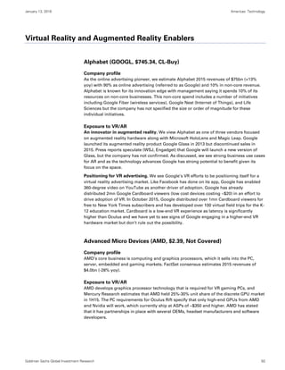 January 13, 2016 Americas: Technology
Goldman Sachs Global Investment Research 50
Virtual Reality and Augmented Reality Enablers
Alphabet (GOOGL, $745.34, CL-Buy)
Company profile
As the online advertising pioneer, we estimate Alphabet 2015 revenues of $75bn (+13%
yoy) with 90% as online advertising (referred to as Google) and 10% in non-core revenue.
Alphabet is known for its innovation edge with management saying it spends 10% of its
resources on non-core businesses. This non-core spend includes a number of initiatives
including Google Fiber (wireless services), Google Nest (Internet of Things), and Life
Sciences but the company has not specified the size or order of magnitude for these
individual initiatives.
Exposure to VR/AR
An innovator in augmented reality. We view Alphabet as one of three vendors focused
on augmented reality hardware along with Microsoft HoloLens and Magic Leap. Google
launched its augmented reality product Google Glass in 2013 but discontinued sales in
2015. Press reports speculate (WSJ, Engadget) that Google will launch a new version of
Glass, but the company has not confirmed. As discussed, we see strong business use cases
for AR and as the technology advances Google has strong potential to benefit given its
focus on the space.
Positioning for VR advertising. We see Google’s VR efforts to be positioning itself for a
virtual reality advertising market. Like Facebook has done on its app, Google has enabled
360-degree video on YouTube as another driver of adoption. Google has already
distributed 2mn Google Cardboard viewers (low cost devices costing ~$20) in an effort to
drive adoption of VR. In October 2015, Google distributed over 1mn Cardboard viewers for
free to New York Times subscribers and has developed over 100 virtual field trips for the K-
12 education market. Cardboard is a low-end VR experience as latency is significantly
higher than Oculus and we have yet to see signs of Google engaging in a higher-end VR
hardware market but don’t rule out the possibility.
Advanced Micro Devices (AMD, $2.39, Not Covered)
Company profile
AMD’s core business is computing and graphics processors, which it sells into the PC,
server, embedded and gaming markets. FactSet consensus estimates 2015 revenues of
$4.0bn (-28% yoy).
Exposure to VR/AR
AMD develops graphics processor technology that is required for VR gaming PCs, and
Mercury Research estimates that AMD held 25%-30% unit share of the discrete GPU market
in 1H15. The PC requirements for Oculus Rift specify that only high-end GPUs from AMD
and Nvidia will work, which currently ship at ASPs of ~$350 and higher. AMD has stated
that it has partnerships in place with several OEMs, headset manufacturers and software
developers.
 